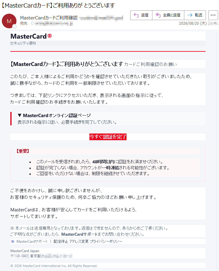 MasterCard®セキュリティ通知【MasterCardカード】ご利用ありがとうございますカードご利用確認のお願いこのたび、ご本人様によるご利用かどうかを確認させていただきたい取引がございましたため、誠に勝手ながら、カードのご利用を一部制限させていただいております。つきましては、下記リンクにアクセスいただき、表示される画面の指示に従って、カードご利用確認のお手続きをお願いいたします。▼MasterCardオンライン認証ページ表示される指示に従い、必要手続きを完了してください。今すぐ認証を完了【重要】•このメールを受信されましたら、48時間以内に認証をお済ませください。•認証が完了しない場合、アカウントが一時凍結される可能性がございます。•ご回答をいただけない場合は、制限を継続させていただきます。ご不便をおかけし、誠に申し訳ございませんが、お客様のセキュリティ保護のため、何卒ご協力のほどお願い申し上げます。MasterCardは、お客様が安心してカードをご利用いただけるよう、サポートしてまいります。※本メールは送信専用となっております。返信はできませんので、あらかじめご了承ください。ご不明な点がございましたら、MasterCardサポートまでお問い合わせください。📧MasterCardサポート|配信停止アドレス変更プライバシーポリシーMasterCardJapan*****©2026MasterCardInternationalInc.AllRightsReserved.
