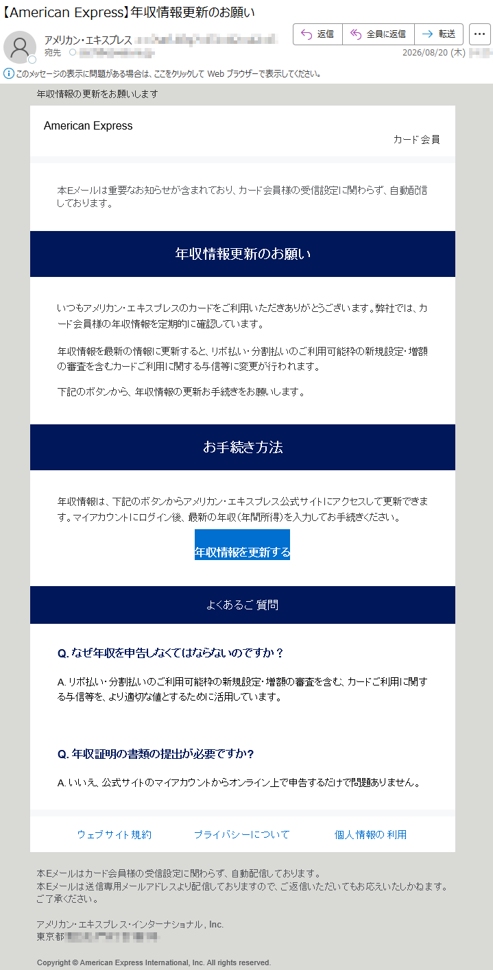 年収情報の更新をお願いしますAmericanExpressカード会員本Eメールは重要なお知らせが含まれており、カード会員様の受信設定に関わらず、自動配信しております。年収情報更新のお願いいつもアメリカン・エキスプレスのカードをご利用いただきありがとうございます。弊社では、カード会員様の年収情報を定期的に確認しています。年収情報を最新の情報に更新すると、リボ払い・分割払いのご利用可能枠の新規設定・増額の審査を含むカードご利用に関する与信等に変更が行われます。下記のボタンから、年収情報の更新お手続きをお願いします。お手続き方法年収情報は、下記のボタンからアメリカン・エキスプレス公式サイトにアクセスして更新できます。マイアカウントにログイン後、最新の年収(年間所得)を入力してお手続きください。年収情報を更新するよくあるご質問Q.なぜ年収を申告しなくてはならないのですか?A.リボ払い・分割払いのご利用可能枠の新規設定・増額の審査を含む、カードご利用に関する与信等を、より適切な値とするために活用しています。Q.年収証明の書類の提出が必要ですか?A.いいえ、公式サイトのマイアカウントからオンライン上で申告するだけで問題ありません。ウェブサイト規約プライバシーについて個人情報の利用本Eメールはカード会員様の受信設定に関わらず、自動配信しております。本Eメールは送信専用メールアドレスより配信しておりますので、ご返信いただいてもお応えいたしかねます。ご了承ください。アメリカン・エキスプレス・インターナショナル,Inc.*****Copyright©AmericanExpressInternational,Inc.Allrightsreserved.