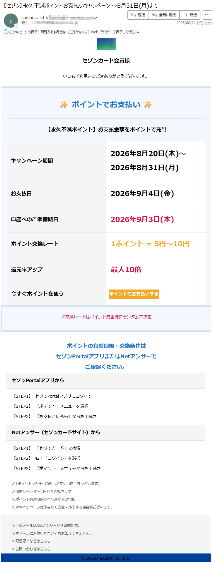 セゾンカード会員様いつもご利用いただきありがとうございます。✨ポイントでお支払い✨【永久不滅ポイント】お支払金額をポイントで充当キャンペーン期間2026年8月20日(木)~2026年8月31日(月)お支払日2026年9月4日(金)口座へのご準備期日2026年9月3日(木)ポイント交換レート1ポイント=5円~10円還元率アップ最大10倍今すぐポイントを使うポイントでお支払いする※交換レートはポイント充当時にランダムで決定ポイントの有効期限・交換条件はセゾンPortalアプリまたはNetアンサーでご確認ください。セゾンPortalアプリから【STEP1】セゾンPortalアプリにログイン【STEP2】「ポイント」メニューを選択【STEP3】「お支払いに充当」からお手続きNetアンサー(セゾンカードサイト)から【STEP1】「セゾンカード」で検索【STEP2】右上「ログイン」を選択【STEP3】「ポイント」メニューからお手続き※1ポイント=5円~10円はお支払い時にランダム決定。※通常レート1P=1円から大幅アップ!※ポイント有効期限は付与月から2年間。※本キャンペーンは予告なく変更・終了する場合がございます。※このメールはNetアンサーから自動配信。※本メールに返信いただいてもお答えできません。※配信停止などはこちら※お問い合わせはこちら©CREDITSAISONCO.,LTD.
