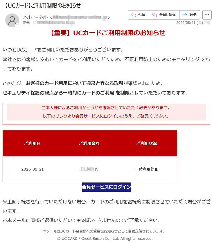 【重要】UCカードご利用制限のお知らせいつもUCカードをご利用いただきありがとうございます。弊社ではお客様に安心してカードをご利用いただくため、不正利用防止のためのモニタリングを行っております。このたび、お客様のカード利用において通常と異なる取引が確認されたため、セキュリティ保護の観点から一時的にカードのご利用を制限させていただいております。ご本人様によるご利用かどうかを確認させていただく必要があります。以下のリンクより会員サービスにログインのうえ、ご確認ください。ご利用日ご利用金額ご利用状況2026-08-21*****円一時利用停止会員サービスにログイン※上記手続きを行っていただけない場合、カードのご利用を継続的に制限させていただく場合がございます。※本メールに直接ご返信いただいても対応できませんのでご了承ください。本メールはUCカード会員様への重要なお知らせとして自動送信されています。©UCCARD/CreditSaisonCo.,Ltd.Allrightsreserved.