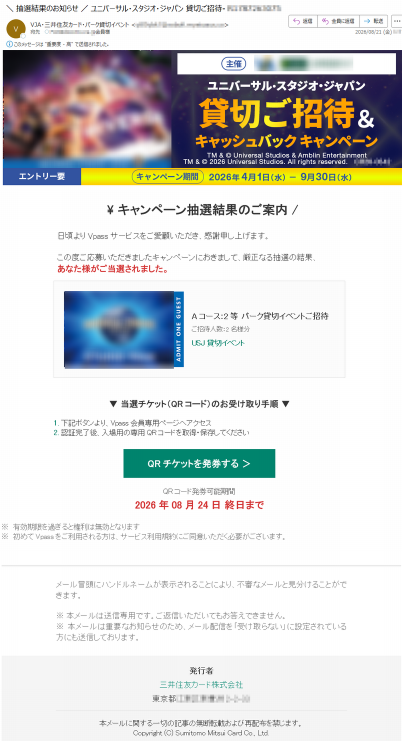 \キャンペーン抽選結果のご案内/日頃よりVpassサービスをご愛顧いただき、感謝申し上げます。この度ご応募いただきましたキャンペーンにおきまして、厳正なる抽選の結果、あなた様がご当選されました。Aコース:2等パーク貸切イベントご招待ご招待人数:2名様分USJ貸切イベント▼当選チケット(QRコード)のお受け取り手順▼1.下記ボタンより、Vpass会員専用ページへアクセス2.認証完了後、入場用の専用QRコードを取得・保存してくださいQRチケットを発券する>QRコード発券可能期間2026年08月24日終日まで※有効期限を過ぎると権利は無効となります※初めてVpassをご利用される方は、サービス利用規約にご同意いただく必要がございます。メール冒頭にハンドルネームが表示されることにより、不審なメールと見分けることができます。※本メールは送信専用です。ご返信いただいてもお答えできません。※本メールは重要なお知らせのため、メール配信を「受け取らない」に設定されている方にも送信しております。発行者三井住友カード株式会社*****本メールに関する一切の記事の無断転載および再配布を禁じます。Copyright(C)SumitomoMitsuiCardCo.,Ltd.