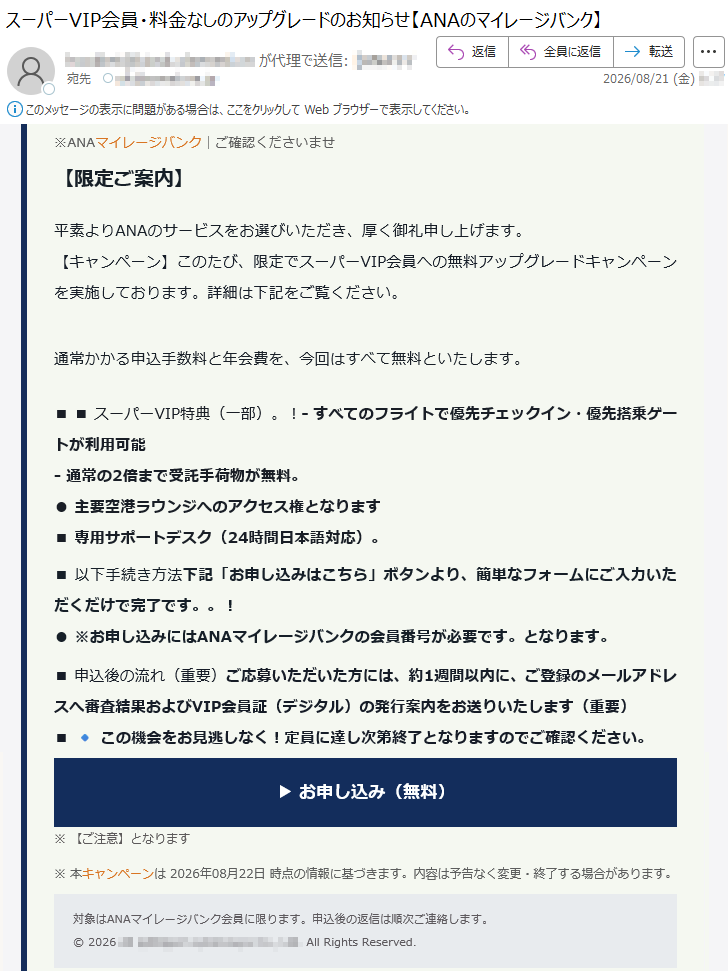 ※ANAマイレージバンク|ご確認くださいませ【限定ご案内】平素よりANAのサービスをお選びいただき、厚く御礼申し上げます。【キャンペーン】このたび、限定でスーパーVIP会員への無料アップグレードキャンペーンを実施しております。詳細は下記をご覧ください。通常かかる申込手数料と年会費を、今回はすべて無料といたします。■■スーパーVIP特典(一部)。!-すべてのフライトで優先チェックイン・優先搭乗ゲートが利用可能-通常の2倍まで受託手荷物が無料。●主要空港ラウンジへのアクセス権となります■専用サポートデスク(24時間日本語対応)。■以下手続き方法下記「お申し込みはこちら」ボタンより、簡単なフォームにご入力いただくだけで完了です。。!●※お申し込みにはANAマイレージバンクの会員番号が必要です。となります。■申込後の流れ(重要)ご応募いただいた方には、約1週間以内に、ご登録のメールアドレスへ審査結果およびVIP会員証(デジタル)の発行案内をお送りいたします(重要)■🔹この機会をお見逃しなく!定員に達し次第終了となりますのでご確認ください。▶お申し込み(無料)※【ご注意】となります※本キャンペーンは2026年08月22日時点の情報に基づきます。内容は予告なく変更・終了する場合があります。対象はANAマイレージバンク会員に限ります。申込後の返信は順次ご連絡します。©2026*****AllRightsReserved.