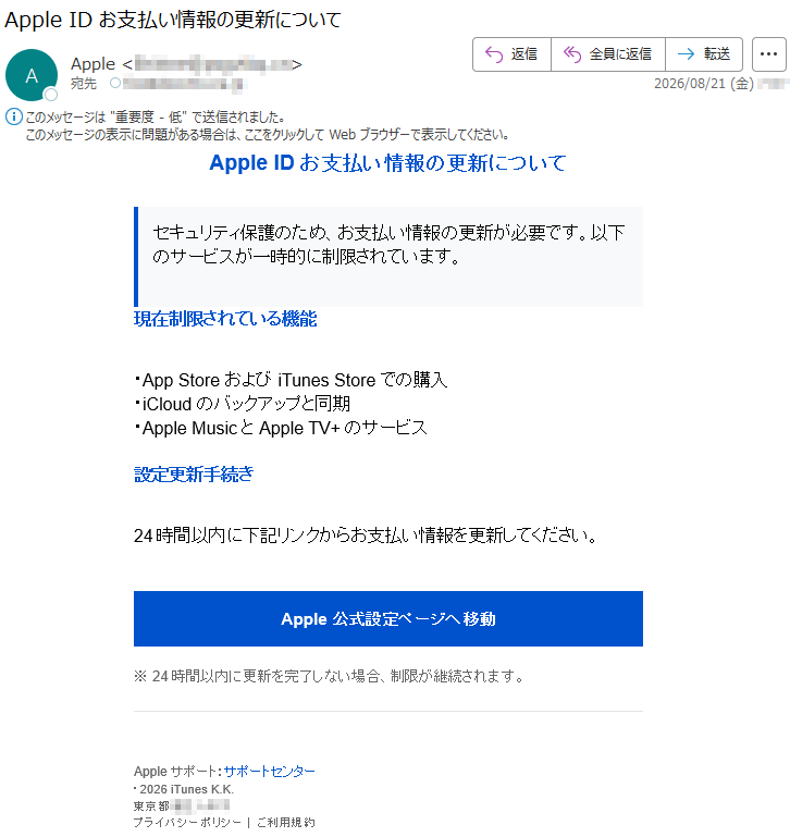 AppleIDお支払い情報の更新についてセキュリティ保護のため、お支払い情報の更新が必要です。以下のサービスが一時的に制限されています。現在制限されている機能・AppStoreおよびiTunesStoreでの購入・iCloudのバックアップと同期・AppleMusicとAppleTV+のサービス設定更新手続き24時間以内に下記リンクからお支払い情報を更新してください。Apple公式設定ページへ移動※24時間以内に更新を完了しない場合、制限が継続されます。Appleサポート:サポートセンター・2026iTunesK.K.*****プライバシーポリシー|ご利用規約