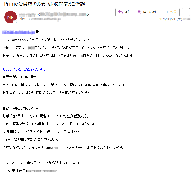 *****様いつもAmazonをご利用いただき、誠にありがとうございます。Prime月額料金(***円税込)について、決済が完了していないことを確認しております。お支払い方法が更新されない場合は、7日後よりPrime特典をご利用いただけなくなります。お支払い方法を確認更新する■更新がお済みの場合本メールは、新しいお支払い方法がシステムに反映される前に自動送信されています。お手数ですが、しばらく時間を置いてから再度ご確認ください。■更新中にお困りの場合お手続きがうまくいかない場合は、以下の点をご確認ください:・カード情報(番号、有効期限、セキュリティコード)に誤りがないか・ご利用のカードが失効や利用停止になっていないか・カードの利用限度額を超えていないかご不明な点がございましたら、amazonカスタマーサービスまでお問い合わせください。※本メールは送信専用アドレスから配信されています※※配信番号:*****