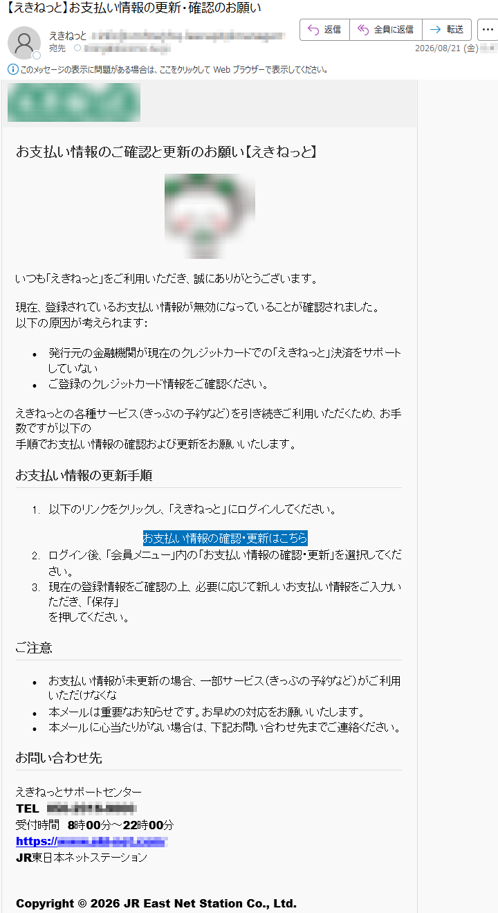 お支払い情報のご確認と更新のお願い【えき󠇯ねっ󠇯と】いつも「えき󠇯ねっ󠇯と」をご利用いただき、誠にありがとうございます。現在、登録されているお支払い情報が無効になっていることが確認されました。以下の原因が考えられます:•発行元の金融機関が現在のクレジットカードでの「えき󠇯ねっ󠇯と」決済をサポートしていない•ご登録のクレジットカード情報をご確認ください。えき󠇯ねっ󠇯との各種サービス(きっぷの予約など)を引き続きご利用いただくため、お手数ですが以下の手順でお支払い情報の確認および更新をお願いいたします。お支払い情報の更新手順1.以下のリンクをクリックし、「えき󠇯ねっ󠇯と」にログインしてください。お支払い情報の確認・更新はこちら2.ログイン後、「会員メニュー」内の「お支払い情報の確認・更新」を選択してください。3.現在の登録情報をご確認の上、必要に応じて新しいお支払い情報をご入力いただき、「保存」を押してください。ご注意•お支払い情報が未更新の場合、一部サービス(きっぷの予約など)がご利用いただけなくな•本メールは重要なお知らせです。お早めの対応をお願いいたします。•本メールに心当たりがない場合は、下記お問い合わせ先までご連絡ください。お問い合わせ先えき󠇯ねっ󠇯とサポートセンターTEL*****受付時間8時00分~22時00分*****JR東日本ネットステーションCopyright©2026JREastNetStationCo.,Ltd.