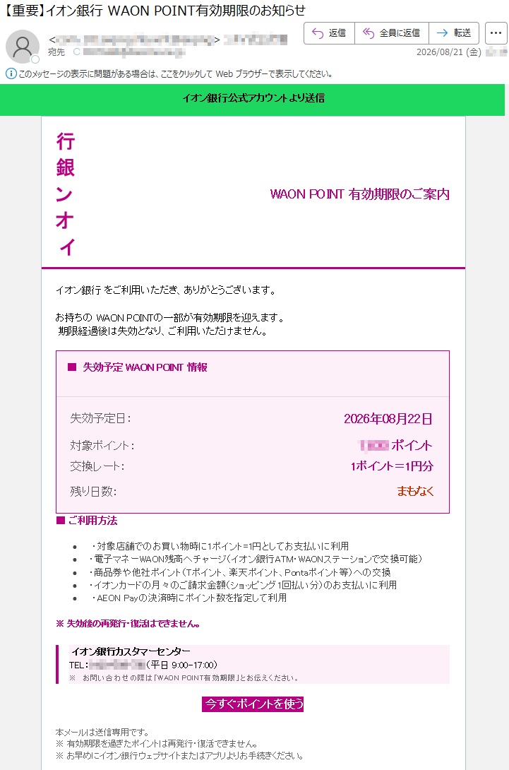 イオン銀行公式アカウントより送信WAONPOINT有効期限のご案内イオン銀行をご利用いただき、ありがとうございます。お持ちのWAONPOINTPの一部が期限を迎えます。期限経過後は失効となり、ご利用いただけません。失効予定WAONPOINT情報執行予定日2026年8月22日対象ポイント交換レート1ポイント=1円分残り日数まもなくご利用方法イオン銀行カスタマーセンターお問い合わせの際はWAONPOINT有効期限とお伝えください。今すぐポイントを使う本メールは送信専用です。有効期限を過ぎたポイントは再発行・復活できません。お早めにイオン銀行ウェブサイトまたはアプリよりお手続きください。