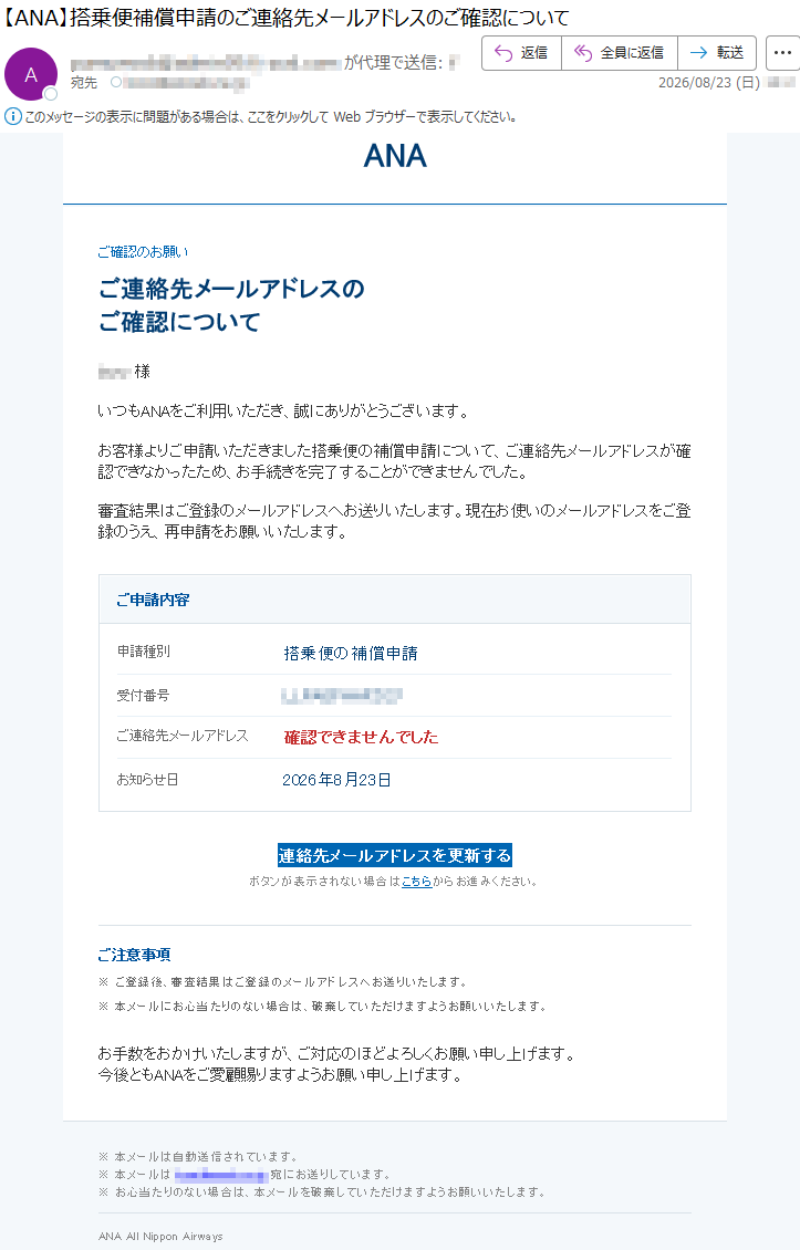ANAご確認のお願いご連絡先メールアドレスのご確認について***様いつもANAをご利用いただき、誠にありがとうございます。お客様よりご申請いただきました搭乗便の補償申請について、ご連絡先メールアドレスが確認できなかったため、お手続きを完了することができませんでした。審査結果はご登録のメールアドレスへお送りいたします。現在お使いのメールアドレスをご登録のうえ、再申請をお願いいたします。ご申請内容申請種別搭乗便の補償申請受付番号***:*ご連絡先メールアドレス確認できませんでしたお知らせ日2026年8月23日連絡先メールアドレスを更新するボタンが表示されない場合はこちらからお進みください。ご注意事項※ご登録後、審査結果はご登録のメールアドレスへお送りいたします。※本メールにお心当たりのない場合は、破棄していただけますようお願いいたします。お手数をおかけいたしますが、ご対応のほどよろしくお願い申し上げます。今後ともANAをご愛顧賜りますようお願い申し上げます。※本メールは自動送信されています。※本メールは*****宛にお送りしています。※お心当たりのない場合は、本メールを破棄していただけますようお願いいたします。ANAAllNipponAirways