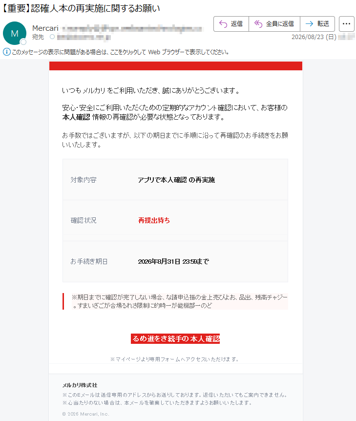 いつもメルカリをご利用いただき、誠にありがとうございます。安心・安全にご利用いただくための定期的なアカウント確認において、お客様の本人確認情報の再確認が必要な状態となっております。お手数ではございますが、以下の期日までに手順に沿って再確認のお手続きをお願いいたします。対象内容:アプリで本人確認の再実施確認状況:再提出待ちお手続き期日:2026年8月31日23:59まで※期日までに確認が完了しない場合、残高チャージ、出品、および売上金の振込申請などの一部機能が一時的に制限される場合がございます。本人確認の手続きを進める※マイページより専用フォームへアクセスいただけます。株式会社メルカリ※このEメールは送信専用のアドレスからお送りしております。返信いただいてもご案内できません。※心当たりのない場合は、本メールを破棄していただきますようお願いいたします。©2026Mercari,Inc.