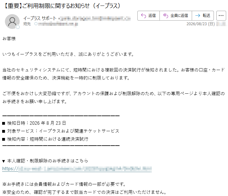 お客様いつもイープラスをご利用いただき、誠にありがとうございます。当社のセキュリティシステムにて、短時間における複数回の決済試行が検知されました。お客様の口座・カード情報の安全確保のため、決済機能を一時的に制限しております。ご不便をおかけし大変恐縮ですが、アカウントの保護および制限解除のため、以下の専用ページより本人確認のお手続きをお願い申し上げます。■検知日時:2026年8月23日■対象サービス:イープラスおよび関連チケットサービス■検知内容:短時間における連続決済試行▼本人確認・制限解除のお手続きはこちら*****※お手続きには会員情報およびカード情報の一部が必要です。※安全のため、確認が完了するまで該当カードでの決済はご利用いただけません。