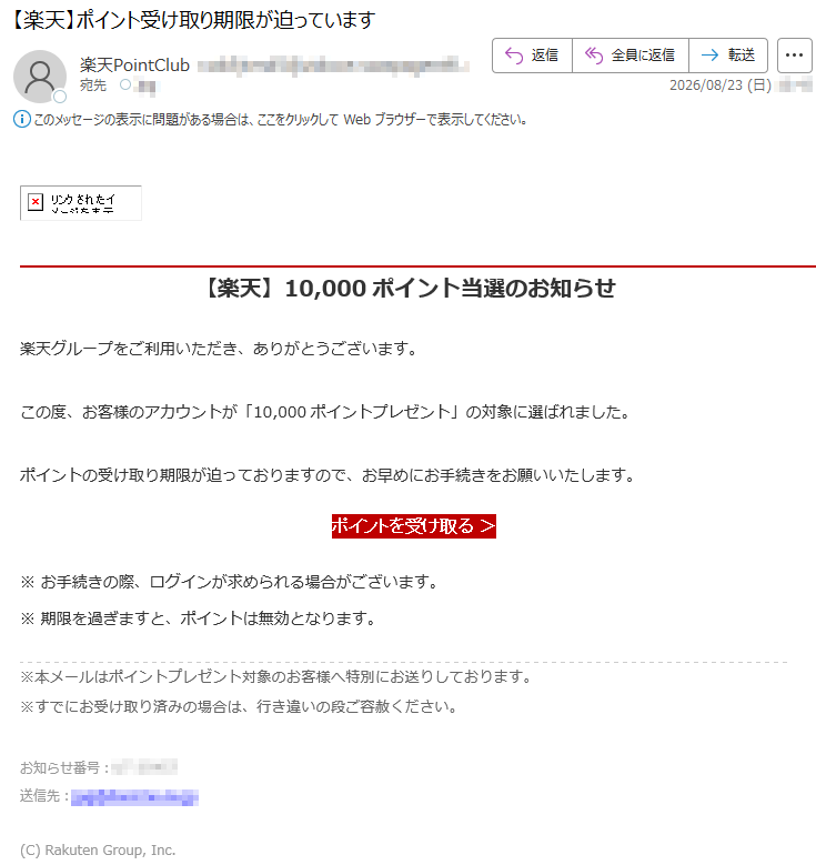 【楽天】10,000ポイント当選のお知らせ楽天グループをご利用いただき、ありがとうございます。この度、お客様のアカウントが「10,000ポイントプレゼント」の対象に選ばれました。ポイントの受け取り期限が迫っておりますので、お早めにお手続きをお願いいたします。ポイントを受け取る>※お手続きの際、ログインが求められる場合がございます。※期限を過ぎますと、ポイントは無効となります。※本メールはポイントプレゼント対象のお客様へ特別にお送りしております。※すでにお受け取り済みの場合は、行き違いの段ご容赦ください。お知らせ番号:****送信先:*****(C)RakutenGroup,Inc.