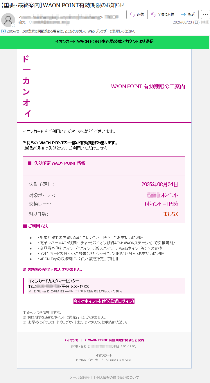 イオンカードWAONPOINT事務局公式アカウントより送信WAONPOINT有効期限のご案内イオンカードをお持ちのお客さまへ。いつもご利用いただきありがとうございます。一部のWAONPOINTが有効期限を迎えます。有効期限経過後は失効となり、ご利用いただけません。■失効予定WAONPOINT情報失効予定日:2026年08月24日対象ポイント:*****ポイント交換レート:1ポイント=1円分残り日数:まもなく■ご利用方法・対象店舗でのお買い物時に1ポイント=1円として支払いに利用・電子マネーWAON残高へチャージ(WAONステーション・イオン銀行ATMで交換可能)・商品券や他社ポイント(Tポイント、楽天ポイント、Pontaポイント等)への交換・イオンカードの毎月のご請求額(ショッピング1回払い分)の支払いに利用・AEONPay決済時にポイント数を指定して利用※失効後の再発行・復活はできません。イオンカードカスタマーセンターTEL:*****お問い合わせの際は「WAONPOINT有効期限」とお伝えください。今すぐポイントを使う(公式ログイン)※本メールは送信専用です。※有効期限を過ぎたポイントは再発行・復活できません。※お早めにイオンカードウェブサイトまたはアプリよりお手続きください。<WAONPOINT有効期限に関するご案内>イオンカードお問い合わせ:*****(平日9:00-17:00)