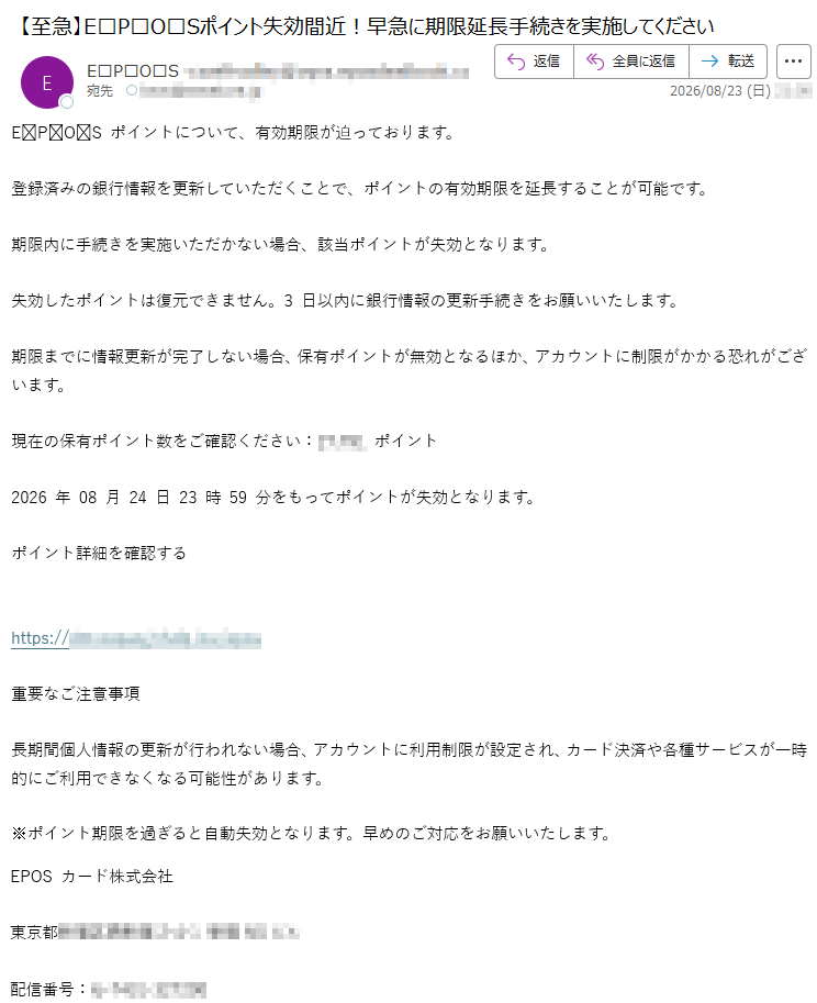 EPOSポイントについて、有効期限が迫っております。登録済みの銀行情報を更新していただくことで、ポイントの有効期限を延長することが可能です。期限内に手続きを実施いただかない場合、該当ポイントが失効となります。失効したポイントは復元できません。3日以内に銀行情報の更新手続きをお願いいたします。期限までに情報更新が完了しない場合、保有ポイントが無効となるほか、アカウントに制限がかかる恐れがございます。現在の保有ポイント数をご確認ください:*****ポイント2026年08月24日23時59分をもってポイントが失効となります。ポイント詳細を確認する*****重要なご注意事項長期間個人情報の更新が行われない場合、アカウントに利用制限が設定され、カード決済や各種サービスが一時的にご利用できなくなる可能性があります。※ポイント期限を過ぎると自動失効となります。早めのご対応をお願いいたします。EPOSカード株式会社*****配信番号:*****