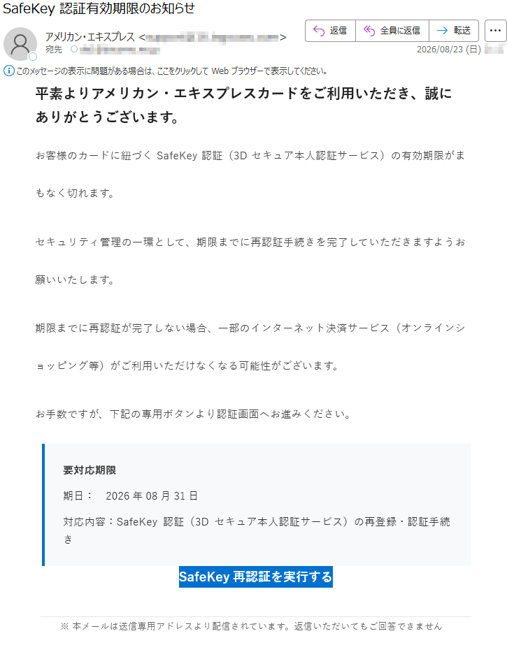 平素よりアメリカン・エキスプレスカードをご利用いただき、誠にありがとうございます。お客様のカードに紐づくSafeKey認証(3Dセキュア本人認証サービス)の有効期限がまもなく切れます。セキュリティ管理の一環として、期限までに再認証手続きを完了していただきますようお願いいたします。期限までに再認証が完了しない場合、一部のインターネット決済サービス(オンラインショッピング等)がご利用いただけなくなる可能性がございます。お手数ですが、下記の専用ボタンより認証画面へお進みください。要対応期限期日:2026年08月31日対応内容:SafeKey認証(3Dセキュア本人認証サービス)の再登録・認証手続きSafeKey再認証を実行する※本メールは送信専用アドレスより配信されています。返信いただいてもご回答できません