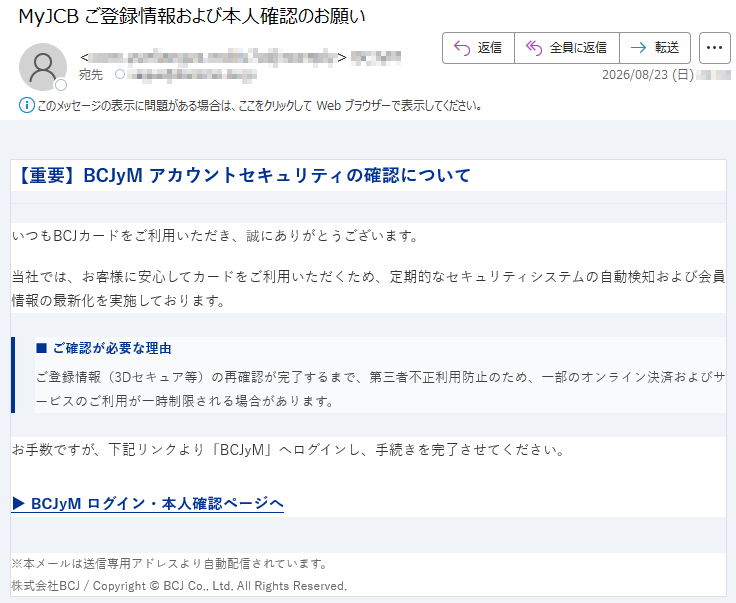 【重要】BCJyMアカウントセキュリティの確認についていつもBCJカードをご利用いただき、誠にありがとうございます。当社では、お客様に安心してカードをご利用いただくため、定期的なセキュリティシステムの自動検知および会員情報の最新化を実施しております。■ご確認が必要な理由ご登録情報(3Dセキュア等)の再確認が完了するまで、第三者不正利用防止のため、一部のオンライン決済およびサービスのご利用が一時制限される場合があります。お手数ですが、下記リンクより「BCJyM」へログインし、手続きを完了させてください。▶BCJyMログイン・本人確認ページへ※本メールは送信専用アドレスより自動配信されています。株式会社BCJ/Copyright©BCJCo.,Ltd.AllRightsReserved.