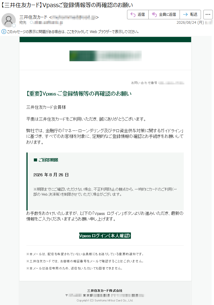 お問い合わせ番号:*****【重要】Vpassご登録情報等の再確認のお願い三井住友カード会員様平素は三井住友カードをご利用いただき、誠にありがとうございます。弊社では、金融庁の「マネー・ローンダリング及びテロ資金供与対策に関するガイドライン」に基づき、すべてのお客様を対象に、定期的なご登録情報の確認とお手続きをお願いしております。■ご回答期限2026年8月26日※期限までにご確認いただけない場合、不正利用防止の観点から、一時的にカードのご利用(一部のWeb決済等)を制限させていただく場合がございます。お手数をおかけいたしますが、以下の「Vpassログイン」ボタンよりお進みいただき、最新の情報をご入力くださいますようお願い申し上げます。Vpassログイン(本人確認)※本メールは、配信を希望されていない会員様にもお送りしている重要的通知です。※三井住友カードでは、お客様の暗証番号をメールで確認することはございません。※本メールは送信専用のため、返信をいただいても回答できません。三井住友カード株式会社*****Copyright(C)SumitomoMitsuiCardCo.,Ltd.