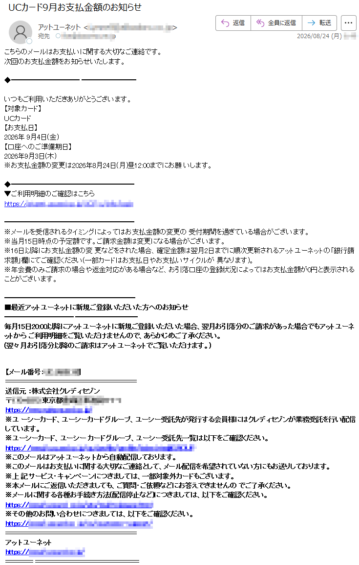 こちらのメールはお支払いに関する大切なご連絡です。次回のお支払金額をお知らせいたします。いつもご利用いただきありがとうございます。【対象カード】UCカード【お支払日】2026年9月4日(金)【口座へのご準備期日】2026年9月3日(木)※お支払金額の変更は2026年8月24日(月)昼12:00までにお願いします。▼ご利用明細のご確認はこちら*****※メールを受信されるタイミングによってはお支払金額の変更の受付期間を過ぎている場合がございます。※当月15日時点の予定額です。ご請求金額は変更になる場合がございます。※16日以降にお支払金額の変更などをされた場合、確定金額は翌月2日までに順次更新されるアットユーネットの「銀行請求額」欄にてご確認ください(一部カードはお支払日やお支払いサイクルが異なります)。※年会費のみご請求の場合や返金対応がある場合など、お引落口座の登録状況によってはお支払金額が0円と表示されることがございます。■最近アットユーネットに新規ご登録いただいた方へのお知らせ毎月15日20:00以降にアットユーネットに新規ご登録いただいた場合、翌月お引落分のご請求があった場合でもアットユーネットからご利用明細をご覧いただけませんので、あらかじめご了承ください。(翌々月お引落分以降のご請求はアットユーネットでご覧いただけます。)【メール番号:*****】送信元:株式会社クレディセゾン*****※ユーシーカード、ユーシーカードグループ、ユーシー受託先が発行する会員様にはクレディセゾンが業務受託を行い配信しています。※ユーシーカード、ユーシーカードグループ、ユーシー受託先一覧は以下をご確認ください。*****※このメールはアットユーネットから自動配信しております。※このメールはお支払いに関する大切なご連絡として、メール配信を希望されていない方にもお送りしております。※上記サービス・キャンペーンにつきましては、一部対象外カードもございます。※本メールにご返信いただきましても、ご質問・ご依頼などにお答えできませんのでご了承ください。※メールに関する各種お手続き方法(配信停止など)につきましては、以下をご確認ください。*****※その他のお問い合わせにつきましては、以下をご確認ください。*****アットユーネット*****