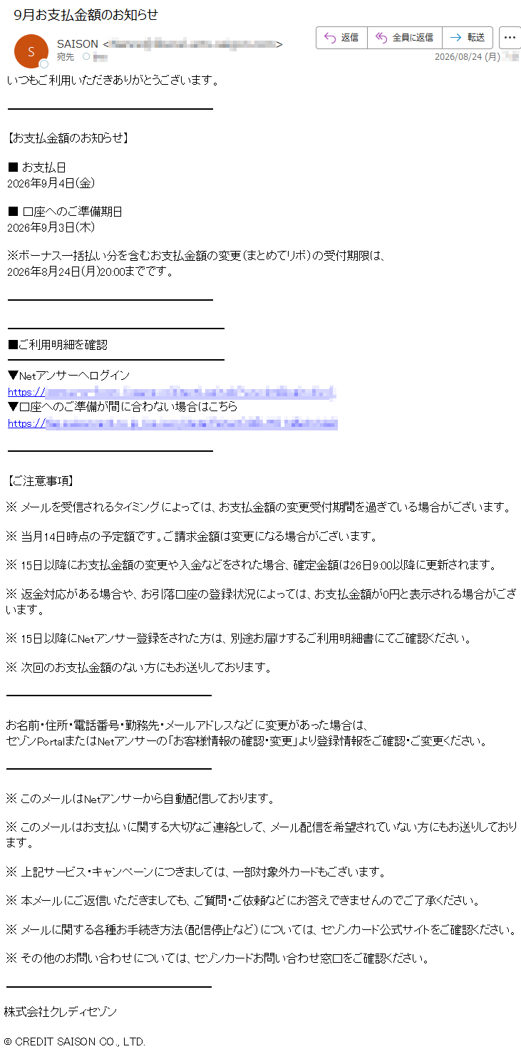 いつもご利用いただきありがとうございます。【お支払金額のお知らせ】■お支払日2026年9月4日(金)■口座へのご準備期日2026年9月3日(木)※ボーナス一括払い分を含むお支払金額の変更(まとめてリボ)の受付期限は、2026年8月24日(月)20:00までです。■ご利用明細を確認▼Netアンサーへログイン*****▼口座へのご準備が間に合わない場合はこちら*****【ご注意事項】※メールを受信されるタイミングによっては、お支払金額の変更受付期間を過ぎている場合がございます。※当月14日時点の予定額です。ご請求金額は変更になる場合がございます。※15日以降にお支払金額の変更や入金などをされた場合、確定金額は26日9:00以降に更新されます。※返金対応がある場合や、お引落口座の登録状況によっては、お支払金額が0円と表示される場合がございます。※15日以降にNetアンサー登録をされた方は、別途お届けするご利用明細書にてご確認ください。※次回のお支払金額のない方にもお送りしております。お名前・住所・電話番号・勤務先・メールアドレスなどに変更があった場合は、セゾンPortalまたはNetアンサーの「お客様情報の確認・変更」より登録情報をご確認・ご変更ください。※このメールはNetアンサーから自動配信しております。※このメールはお支払いに関する大切なご連絡として、メール配信を希望されていない方にもお送りしております。※上記サービス・キャンペーンにつきましては、一部対象外カードもございます。※本メールにご返信いただきましても、ご質問・ご依頼などにお答えできませんのでご了承ください。※メールに関する各種お手続き方法(配信停止など)については、セゾンカード公式サイトをご確認ください。※その他のお問い合わせについては、セゾンカードお問い合わせ窓口をご確認ください。株式会社クレディセゾン©CREDITSAISONCO.,LTD.