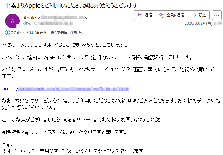 平素よりAppleをご利用いただき、誠にありがとうございます。このたび、お客様のAppleIDに関しまして、定期的なアカウント情報の確認を行っております。お手数ではございますが、以下のリンクよりサインインいただき、画面の案内に沿ってご確認をお願いいたします。*****なお、本確認はサービスを継続してご利用いただくための定期的なご案内となります。お客様のデータや設定に影響はございません。ご不明な点がございましたら、Appleサポートまでお気軽にお問い合わせください。引き続きAppleサービスをお楽しみいただけますと幸いです。Apple※本メールは送信専用です。ご返信いただいてもお答えできかねます。