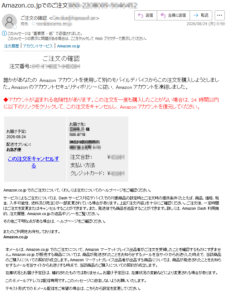 注文履歴|アカウントサービス|Amazon.co.jpご注文の確認注文番号:*****誰かがあなたのAmazonアカウントを使用して別のモバイルデバイスからこの注文を購入しようとしました。Amazonのアカウントセキュリティポリシーに従い、Amazonアカウントを凍結しました。◆アカウントが盗まれる危険性があります。この注文を一度も購入したことがない場合は、24時間以内に以下のリンクをクリックして、この注文をキャンセルし、Amazonアカウントを復元してください。お届け予定:2026-08-24配送オプション:お急ぎ便この注文をキャンセルするお届け先:*****様注文合計:¥*****支払い方法クレジットカード:¥*****Amazon.co.jpでのご注文について、くわしくは注文についてのヘルプページをご確認ください。サービスによるご注文については、Dashサービス対応デバイスでの対象商品の設定時とご注文時の提供条件(たとえば、商品、価格、税金、入手可能性、送料及び売主)が一部変更されている場合があります。上記「注文内容」を十分にご確認ください。ご注文後、一定時間はご注文を変更またはキャンセルすることができます。また、発送後でも商品を返品することができます。詳しくは、AmazonDash利用規約、注文履歴、Amazon.co.jpの返品ポリシーをご覧ください。その他ご不明な点がある場合は、ヘルプページをご確認ください。またのご利用をお待ちしております。Amazon.co.jp本メールは、Amazon.co.jpでのご注文について、Amazonマーケットプレイス出品者がご注文を受領したことを確認するものにすぎません。Amazon.co.jpが販売する商品については、商品が発送されたことをお知らせするメールを当サイトからお送りした時点で、当該商品のご購入についての契約が成立します。Amazonマーケットプレイス出品者が出品する商品については、商品が発送されたことをお知らせするメールを当サイトからお送りする時点で、当該商品のご購入についての契約が成立します。在庫状況とお届け予定日は、確約されたものではありません。お届け予定日は、在庫状況の変動などにより変更される場合があります。このEメールアドレスは配信専用です。このメッセージに返信しないようお願いいたします。テキスト形式でのEメール配信をご希望の場合は、こちらから設定を変更してください。