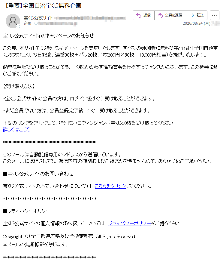 宝くじ公式サイト特別キャンペーンのお知らせこの度、本サイトでは特別なキャンペーンを実施いたします。すべての参加者に無料で第1118回全国自治宝くじ50枚(宝くじの日記念、連番30枚+バラ20枚、1枚200円×50枚=10,000円相当)を提供いたします。簡単な手順で受け取ることができ、一銭もかからず高額賞金を獲得するチャンスがございます。この機会にぜひご参加ください。【受け取り方法】・宝くじ公式サイトの会員の方は、ログイン後すぐに受け取ることができます。・まだ会員でない方は、会員登録完了後、すぐに受け取ることができます。下記のリンクをクリックして、特別なハロウィンジャンボ宝くじ20枚を受け取ってください。詳しくはこちらこのメールは自動配信専用のアドレスから送信しています。このメールに返信されても、返信内容の確認およびご返答ができませんので、あらかじめご了承ください。■宝くじ公式サイトのお問い合わせ宝くじ公式サイトのお問い合わせについては、こちらをクリックしてください。■プライバシーポリシー宝くじ公式サイトの個人情報の取り扱いについては、プライバシーポリシーをご覧ください。Copyright(C)全国都道府県及び全指定都市.AllRightsReserved.本メールの無断転載を禁じます。