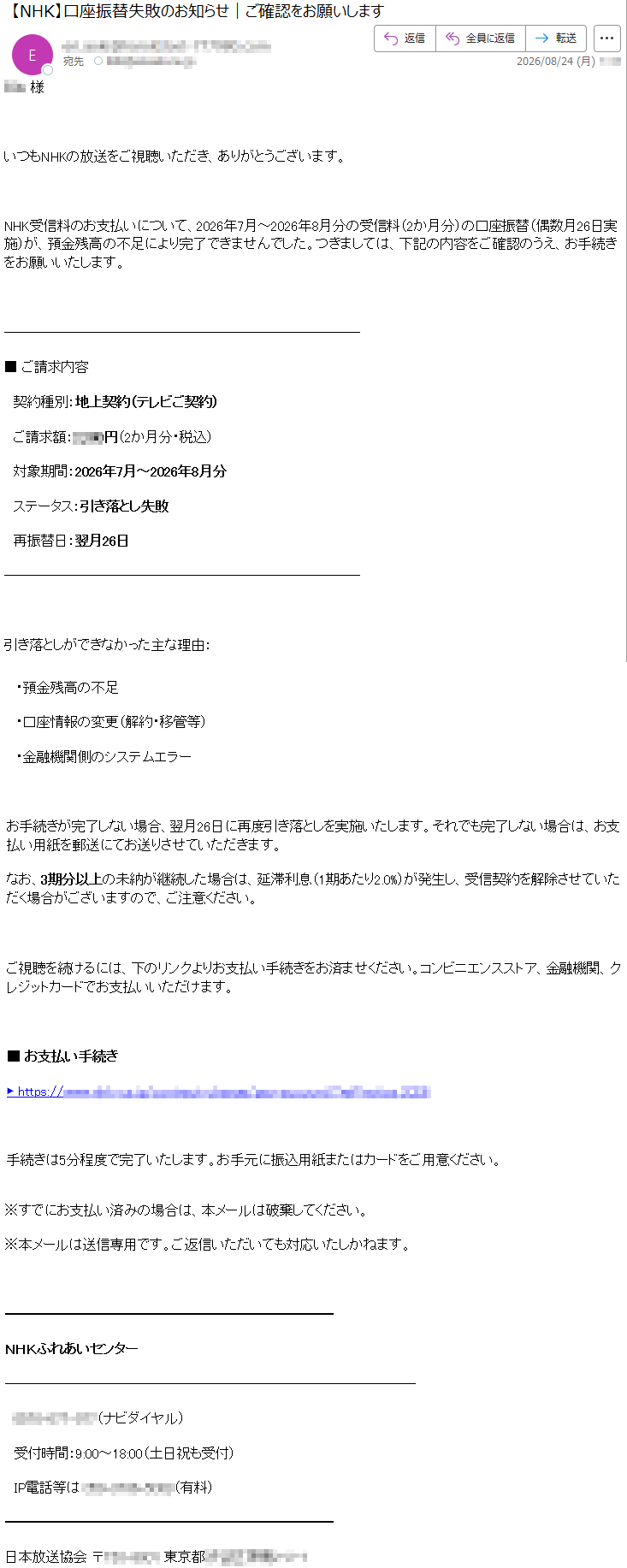 ***様いつもNHKの放送をご視聴いただき、ありがとうございます。NHK受信料のお支払いについて、2026年7月~2026年8月分の受信料(2か月分)の口座振替(偶数月26日実施)が、預金残高の不足により完了できませんでした。つきましては、下記の内容をご確認のうえ、お手続きをお願いいたします。■ご請求内容契約種別:地上契約(テレビご契約)ご請求額:*****円(2か月分・税込)対象期間:2026年7月~2026年8月分ステータス:引き落とし失敗再振替日:翌月26日引き落としができなかった主な理由:・預金残高の不足・口座情報の変更(解約・移管等)・金融機関側のシステムエラーお手続きが完了しない場合、翌月26日に再度引き落としを実施いたします。それでも完了しない場合は、お支払い用紙を郵送にてお送りさせていただきます。なお、3期分以上の未納が継続した場合は、延滞利息(1期あたり2.0%)が発生し、受信契約を解除させていただく場合がございますので、ご注意ください。ご視聴を続けるには、下のリンクよりお支払い手続きをお済ませください。コンビニエンスストア、金融機関、クレジットカードでお支払いいただけます。■お支払い手続き*****手続きは5分程度で完了いたします。お手元に振込用紙またはカードをご用意ください。※すでにお支払い済みの場合は、本メールは破棄してください。※本メールは送信専用です。ご返信いただいても対応いたしかねます。NHKふれあいセンター*****(ナビダイヤル)受付時間:9:00~18:00(土日祝も受付)IP電話等は*****(有料)日本放送協会*****