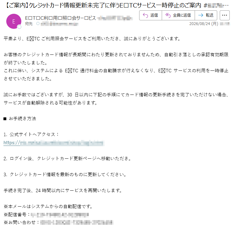 平素より、ETCご利用照会サービスをご利用いただき、誠にありがとうございます。お客様のクレジットカード情報が長期間にわたり更新されておりませんため、自動引き落としの承認有効期限が終了いたしました。これに伴い、システムによるETC通行料金の自動請求が行えなくなり、ETCサービスの利用を一時停止させていただきました。誠にお手数ではございますが、30日以内に下記の手順にてカード情報の更新手続きを完了いただけない場合、サービスが自動解除される可能性があります。■お手続き方法1.公式サイトへアクセス:*****2.ログイン後、クレジットカード更新ページへ移動いただき。3.クレジットカード情報を最新のものに更新してください。手続き完了後、24時間以内にサービスを再開いたします。※本メールはシステムからの自動配信です。※配信番号:*****※お問い合わせ:*****