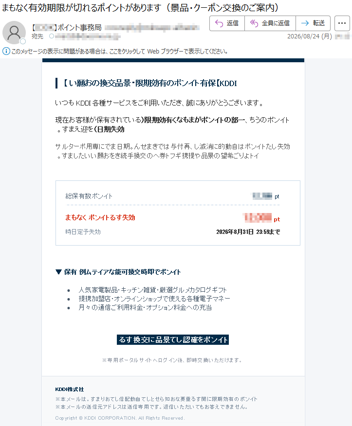 【IDDK】保有トインポの有効期限・景品交換のお願いいつもIDDK各種サービスをご利用いただき、誠にありがとうございます。現在お客様が保有されているトインポのうち、一部のトインポがまもなく有効期限(効失期日)を迎えます。効失したトインポは自動的に消滅し、再付与はできません。期日までに専用ポータルサイトよりご希望の景品や提携ギフト券への交換手続きをお願いいたします。総保有トインポ数*****ptまもなく効失するトインポ*****pt効失予定日時2026年8月31日23:59まで▼保有トインポで即時交換可能なアイテム例•人気家電製品・キッチン雑貨・厳選グルメカタログギフト•提携加盟店・オンラインショップで使える各種電子マネー•月々の通信ご利用料金・オプション料金への充当トインポを確認して景品に交換する※専用ポータルサイトへログイン後、即時交換いただけます。社式株IDDK※本メールはトインポの有効期限に関する重要なお知らせとして自動配信しております。※本メールの送信元アドレスは送信専用です。返信いただいてもお答えできません。Copyright©KDDICORPORATION.AllRightsReserved.