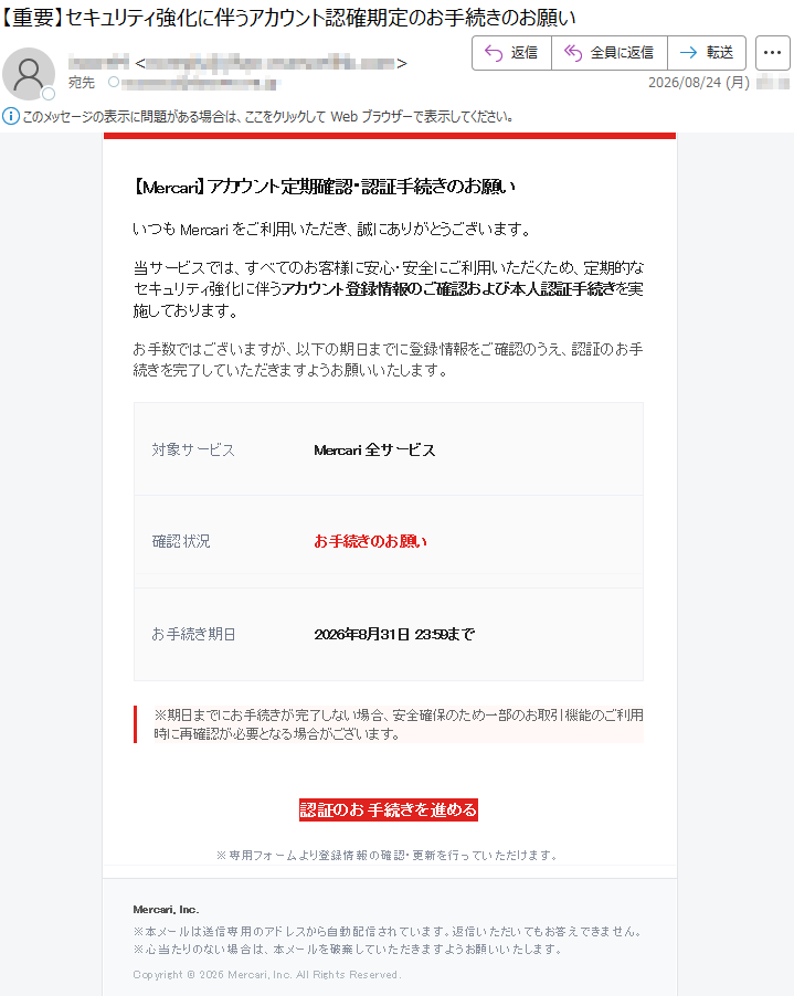 【Mercari】アカウント定期確認・認証手続きのお願いいつもMercariをご利用いただき、誠にありがとうございます。当サービスでは、すべてのお客様に安心・安全にご利用いただくため、定期的なセキュリティ強化に伴うアカウント登録情報のご確認および本人認証手続きを実施しております。お手数ではございますが、以下の期日までに登録情報をご確認のうえ、認証のお手続きを完了していただきますようお願いいたします。対象サービスMercari全サービス確認状況お手続きのお願いお手続き期日2026年8月31日23:59まで※期日までにお手続きが完了しない場合、安全確保のため一部のお取引機能のご利用時に再確認が必要となる場合がございます。認証のお手続きを進める※専用フォームより登録情報の確認・更新を行っていただけます。Mercari,Inc.※本メールは送信専用のアドレスから自動配信されています。返信いただいてもお答えできません。※心当たりのない場合は、本メールを破棄していただきますようお願いいたします。Copyright©2026Mercari,Inc.AllRightsReserved.