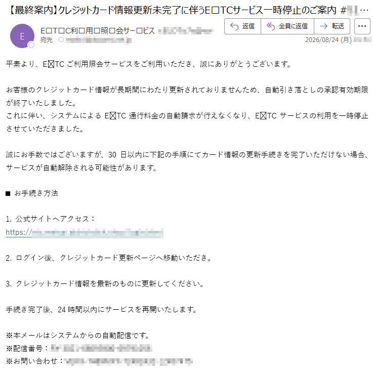 平素より、ETCご利用照会サービスをご利用いただき、誠にありがとうございます。お客様のクレジットカード情報が長期間にわたり更新されておりませんため、自動引き落としの承認有効期限が終了いたしました。これに伴い、システムによるETC通行料金の自動請求が行えなくなり、ETCサービスの利用を一時停止させていただきました。誠にお手数ではございますが、30日以内に下記の手順にてカード情報の更新手続きを完了いただけない場合、サービスが自動解除される可能性があります。■お手続き方法1.公式サイトへアクセス:*****2.ログイン後、クレジットカード更新ページへ移動いただき。3.クレジットカード情報を最新のものに更新してください。手続き完了後、24時間以内にサービスを再開いたします。※本メールはシステムからの自動配信です。※配信番号:*****※お問い合わせ:*****