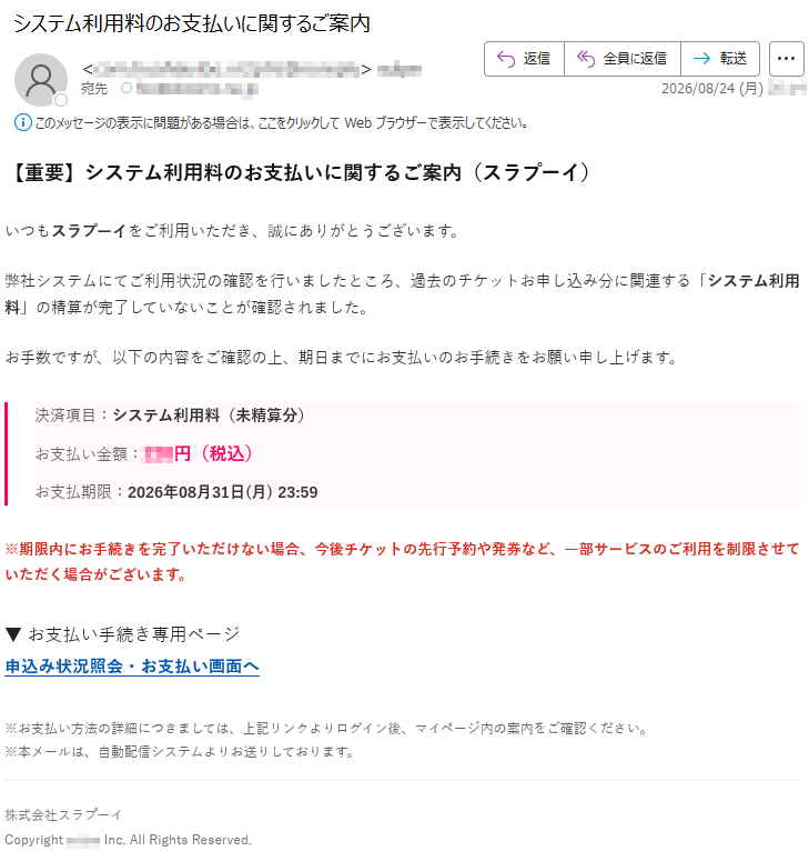 【重要】システム利用料のお支払いに関するご案内(スラプーイ)いつもスラプーイをご利用いただき、誠にありがとうございます。弊社システムにてご利用状況の確認を行いましたところ、過去のチケットお申し込み分に関連する「システム利用料」の精算が完了していないことが確認されました。お手数ですが、以下の内容をご確認の上、期日までにお支払いのお手続きをお願い申し上げます。決済項目:システム利用料(未精算分)お支払い金額:***円(税込)お支払期限:2026年08月31日(月)23:59※期限内にお手続きを完了いただけない場合、今後チケットの先行予約や発券など、一部サービスのご利用を制限させていただく場合がございます。▼お支払い手続き専用ページ申込み状況照会・お支払い画面へ※お支払い方法の詳細につきましては、上記リンクよりログイン後、マイページ内の案内をご確認ください。※本メールは、自動配信システムよりお送りしております。株式会社スラプーイCopyright*****Inc.AllRightsReserved.