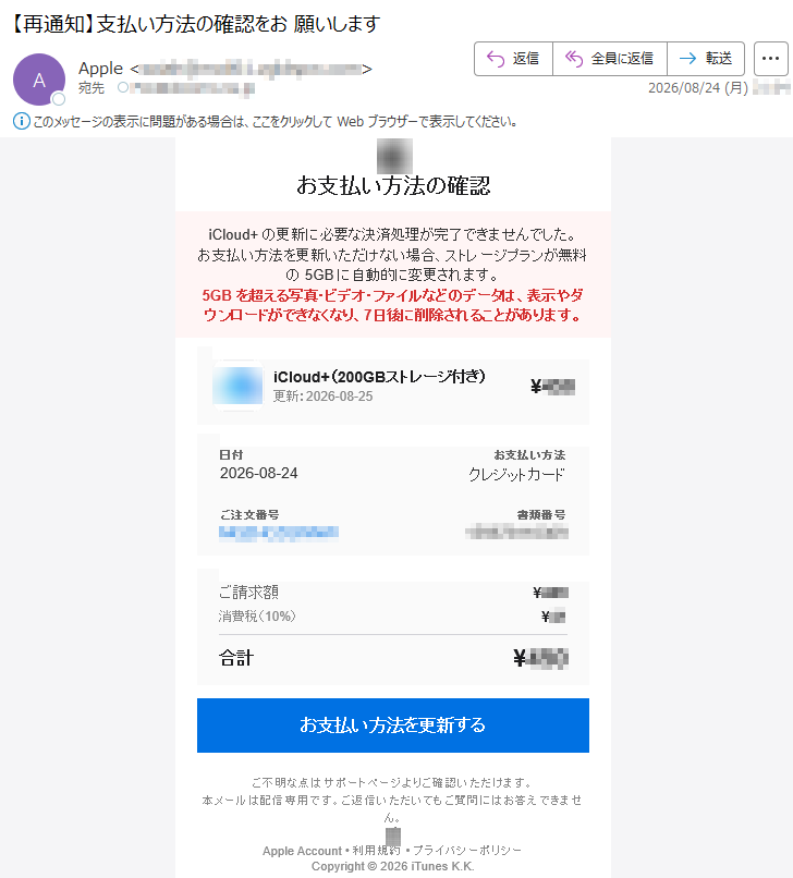 お支払い方法の確認iCloud+の更新に必要な決済処理が完了できませんでした。お支払い方法を更新いただけない場合、ストレージプランが無料の5GBに自動的に変更されます。5GBを超える写真・ビデオ・ファイルなどのデータは、表示やダウンロードができなくなり、7日後に削除されることがあります。iCloud+(200GBストレージ付き)更新:2026-08-25¥***日付2026-08-24お支払い方法クレジットカードご注文番号*****書類番号*****ご請求額¥***消費税(10%)¥**合計¥***お支払い方法を更新するご不明な点はサポートページよりご確認いただけます。本メールは配信専用です。ご返信いただいてもご質問にはお答えできません。AppleAccount•利用規約•プライバシーポリシーCopyright©2026iTunesK.K.