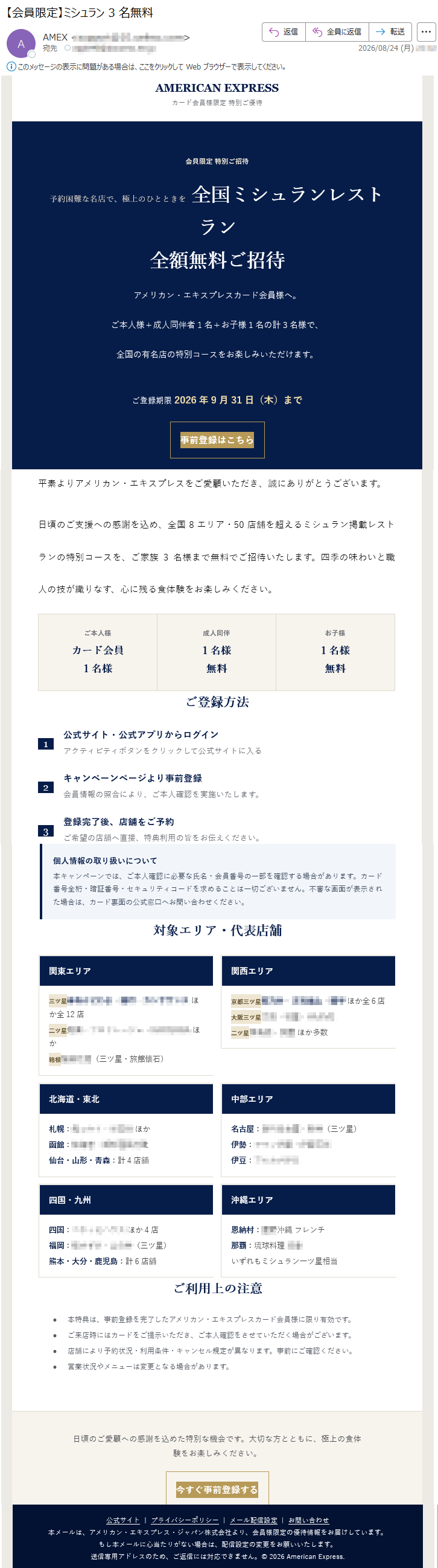 AMERICANEXPRESSカード会員様限定特別ご優待会員限定特別ご招待予約困難な名店で、極上のひとときを全国ミシュランレストラン全額無料ご招待アメリカン・エキスプレスカード会員様へ。ご本人様+成人同伴者1名+お子様1名の計3名様で、全国の有名店の特別コースをお楽しみいただけます。ご登録期限2026年9月31日(木)まで事前登録はこちら平素よりアメリカン・エキスプレスをご愛顧いただき、誠にありがとうございます。日頃のご支援への感謝を込め、全国8エリア・50店舗を超えるミシュラン掲載レストランの特別コースを、ご家族3名様まで無料でご招待いたします。四季の味わいと職人の技が織りなす、心に残る食体験をお楽しみください。ご本人様カード会員1名様成人同伴1名様無料お子様1名様無料ご登録方法1公式サイト・公式アプリからログインアクティビティボタンをクリックして公式サイトに入る2キャンペーンページより事前登録会員情報の照合により、ご本人確認を実施いたします。3登録完了後、店舗をご予約ご希望の店舗へ直接、特典利用の旨をお伝えください。個人情報の取り扱いについて本キャンペーンでは、ご本人確認に必要な氏名・会員番号の一部を確認する場合があります。カード番号全桁・暗証番号・セキュリティコードを求めることは一切ございません。不審な画面が表示された場合は、カード裏面の公式窓口へお問い合わせください。対象エリア・ご利用上の注意•本特典は、事前登録を完了したアメリカン・エキスプレスカード会員様に限り有効です。•ご来店時にはカードをご提示いただき、ご本人確認をさせていただく場合がございます。•店舗により予約状況・利用条件・キャンセル規定が異なります。事前にご確認ください。•営業状況やメニューは変更となる場合があります。日頃のご愛顧への感謝を込めた特別な機会です。大切な方とともに、極上の食体験をお楽しみください。今すぐ事前登録する公式サイト|プライバシーポリシー|メール配信設定|お問い合わせ本メールは、アメリカン・エキスプレス・ジャパン株式会社より、会員様限定の優待情報をお届けしています。もし本メールに心当たりがない場合は、配信設定の変更をお願いいたします。送信専用アドレスのため、ご返信には対応できません。©2026AmericanExpress.