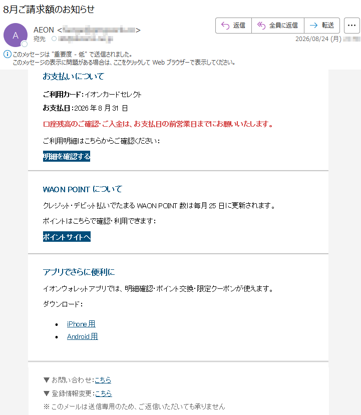 お支払いについてご利用カード:イオンカードセレクトお支払日:2026年8月31日口座残高のご確認・ご入金は、お支払日の前営業日までにお願いいたします。ご利用明細はこちらからご確認ください:明細を確認するWAONPOINTについてクレジット・デビット払いでたまるWAONPOINT数は毎月25日に更新されます。ポイントはこちらで確認・利用できます:ポイントサイトへアプリでさらに便利にイオンウォレットアプリでは、明細確認・ポイント交換・限定クーポンが使えます。ダウンロード:•iPhone用•Android用▼お問い合わせ:こちら▼登録情報変更:こちら※このメールは送信専用のため、ご返信いただいても承りません