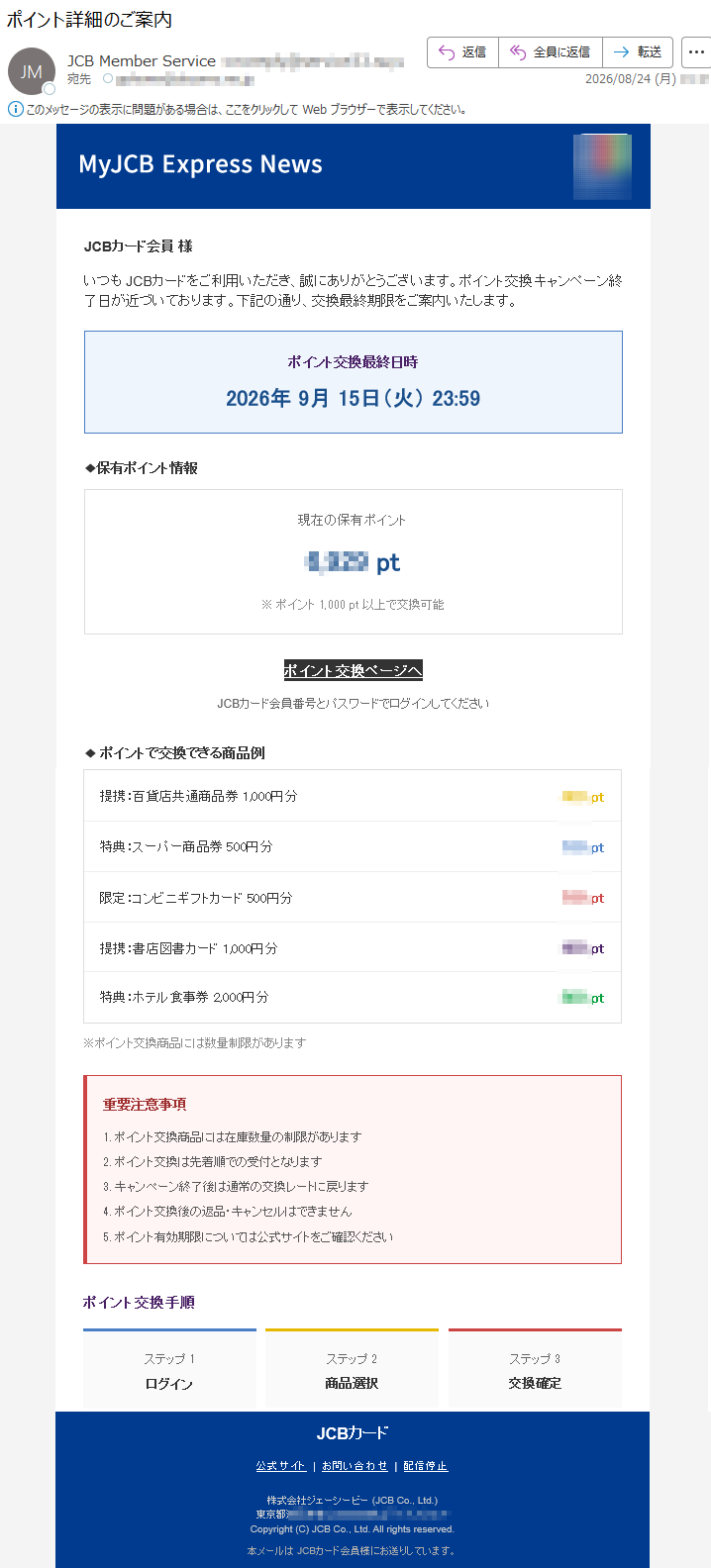 JCBカード会員様いつもJCBカードをご利用いただき、誠にありがとうございます。ポイント交換キャンペーン終了日が近づいております。下記の通り、交換最終期限をご案内いたします。ポイント交換最終日時2026年9月15日(火)23:59◆保有ポイント情報現在の保有ポイント*****pt※ポイント1,000pt以上で交換可能ポイント交換ページへJCBカード会員番号とパスワードでログインしてください◆ポイントで交換できる商品例提携:百貨店共通商品券1,000円分***pt特典:スーパー商品券500円分***pt限定:コンビニギフトカード500円分***pt提携:書店図書カード1,000円分***pt特典:ホテル食事券2,000円分***pt※ポイント交換商品には数量制限があります重要注意事項1.ポイント交換商品には在庫数量の制限があります2.ポイント交換は先着順での受付となります3.キャンペーン終了後は通常の交換レートに戻ります4.ポイント交換後の返品・キャンセルはできません5.ポイント有効期限については公式サイトをご確認くださいポイント交換手順ステップ1ログインステップ2商品選択ステップ3交換確定JCBカード公式サイト|お問い合わせ|配信停止株式会社ジェーシービー(JCBCo.,Ltd.)*****Copyright(C)JCBCo.,Ltd.Allrightsreserved.本メールはJCBカード会員様にお送りしています。