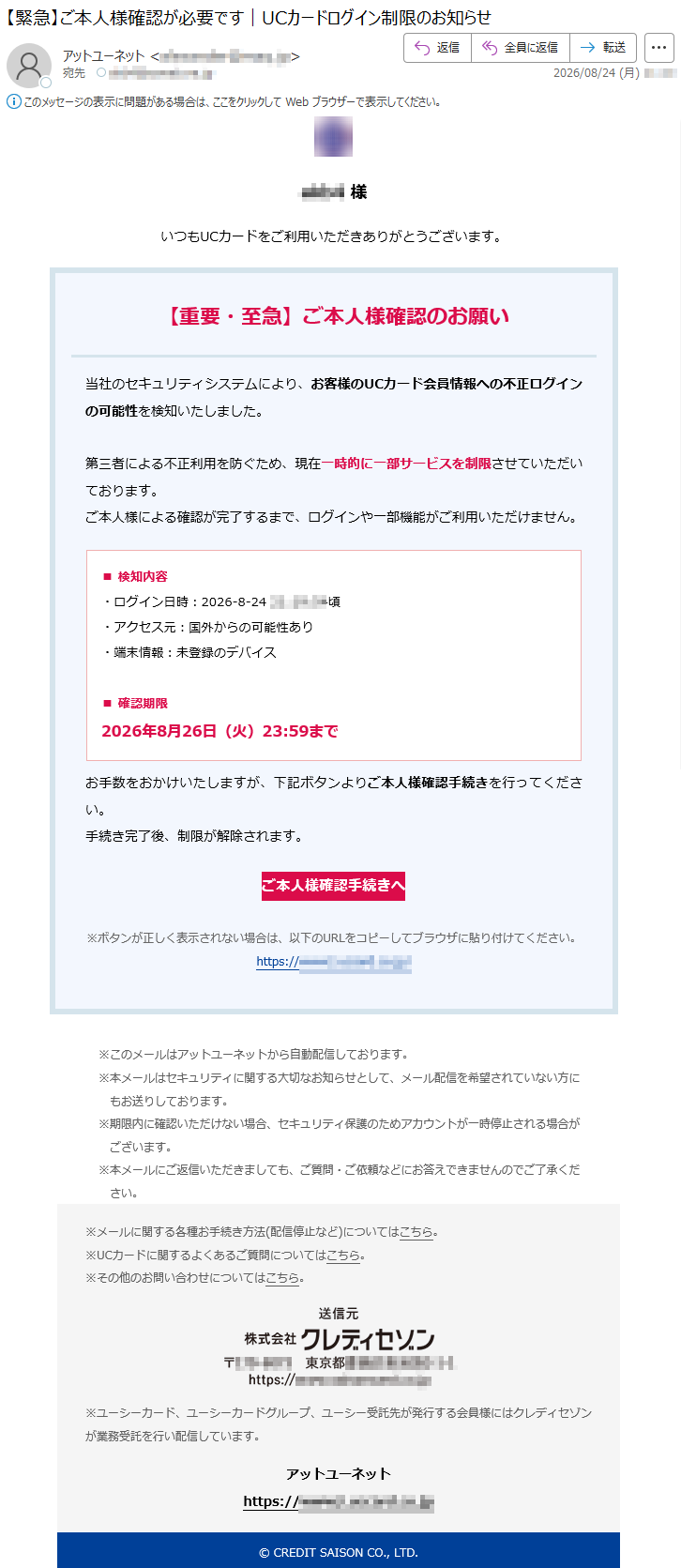 *****様いつもUCカードをご利用いただきありがとうございます。【重要・至急】ご本人様確認のお願い当社のセキュリティシステムにより、お客様のUCカード会員情報への不正ログインの可能性を検知いたしました。第三者による不正利用を防ぐため、現在一時的に一部サービスを制限させていただいております。ご本人様による確認が完了するまで、ログインや一部機能がご利用いただけません。■検知内容・ログイン日時:2026-8-24*****頃・アクセス元:国外からの可能性あり・端末情報:未登録のデバイス■確認期限2026年8月26日(火)23:59までお手数をおかけいたしますが、下記ボタンよりご本人様確認手続きを行ってください。手続き完了後、制限が解除されます。ご本人様確認手続きへ※ボタンが正しく表示されない場合は、以下のURLをコピーしてブラウザに貼り付けてください。*****※このメールはアットユーネットから自動配信しております。※本メールはセキュリティに関する大切なお知らせとして、メール配信を希望されていない方にもお送りしております。※期限内に確認いただけない場合、セキュリティ保護のためアカウントが一時停止される場合がございます。※本メールにご返信いただきましても、ご質問・ご依頼などにお答えできませんのでご了承ください。※メールに関する各種お手続き方法(配信停止など)についてはこちら。※UCカードに関するよくあるご質問についてはこちら。※その他のお問い合わせについてはこちら。※ユーシーカード、ユーシーカードグループ、ユーシー受託先が発行する会員様にはクレディセゾンが業務受託を行い配信しています。アットユーネット*****©CREDITSAISONCO.,LTD.
