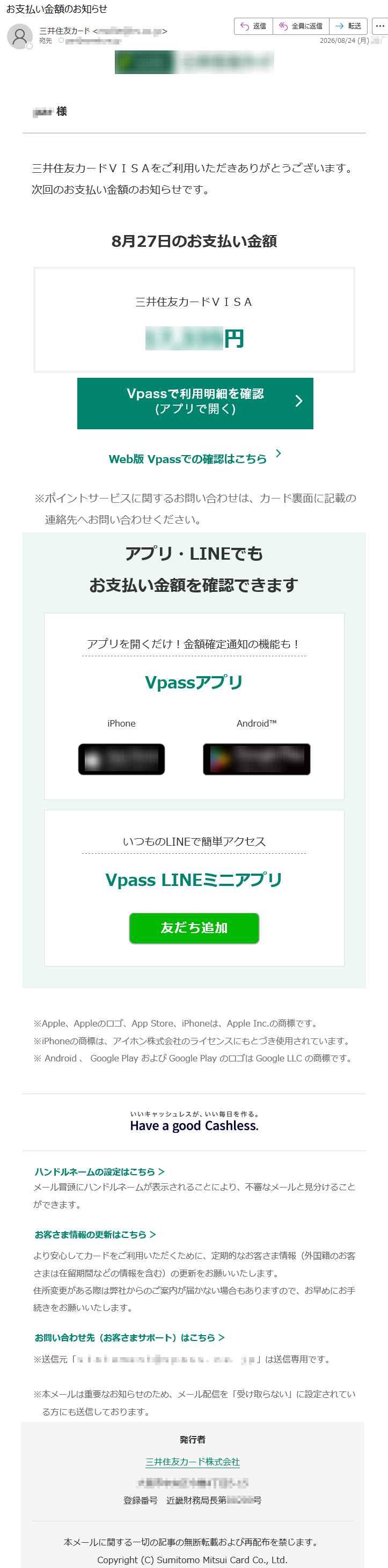 ***様三井住友カードVISAをご利用いただきありがとうございます。次回のお支払い金額のお知らせです。8月27日のお支払い金額三井住友カードVISA*****円Web版Vpassでの確認はこちら※ポイントサービスに関するお問い合わせは、カード裏面に記載の連絡先へお問い合わせください。アプリ・LINEでもお支払い金額を確認できますアプリを開くだけ!金額確定通知の機能も!VpassアプリiPhoneAndroid™いつものLINEで簡単アクセスVpassLINEミニアプリ※Apple、Appleのロゴ、AppStore、iPhoneは、AppleInc.の商標です。※iPhoneの商標は、アイホン株式会社のライセンスにもとづき使用されています。※Android、GooglePlayおよびGooglePlayのロゴはGoogleLLCの商標です。ハンドルネームの設定はこちら>メール冒頭にハンドルネームが表示されることにより、不審なメールと見分けることができます。お客さま情報の更新はこちら>より安心してカードをご利用いただくために、定期的なお客さま情報(外国籍のお客さまは在留期間などの情報を含む)の更新をお願いいたします。住所変更がある際は弊社からのご案内が届かない場合もありますので、お早めにお手続きをお願いいたします。お問い合わせ先(お客さまサポート)はこちら>※送信元「*****」は送信専用です。※本メールは重要なお知らせのため、メール配信を「受け取らない」に設定されている方にも送信しております。発行者三井住友カード株式会社*****登録番号近畿財務局長第*****号本メールに関する一切の記事の無断転載および再配布を禁じます。Copyright(C)SumitomoMitsuiCardCo.,Ltd.