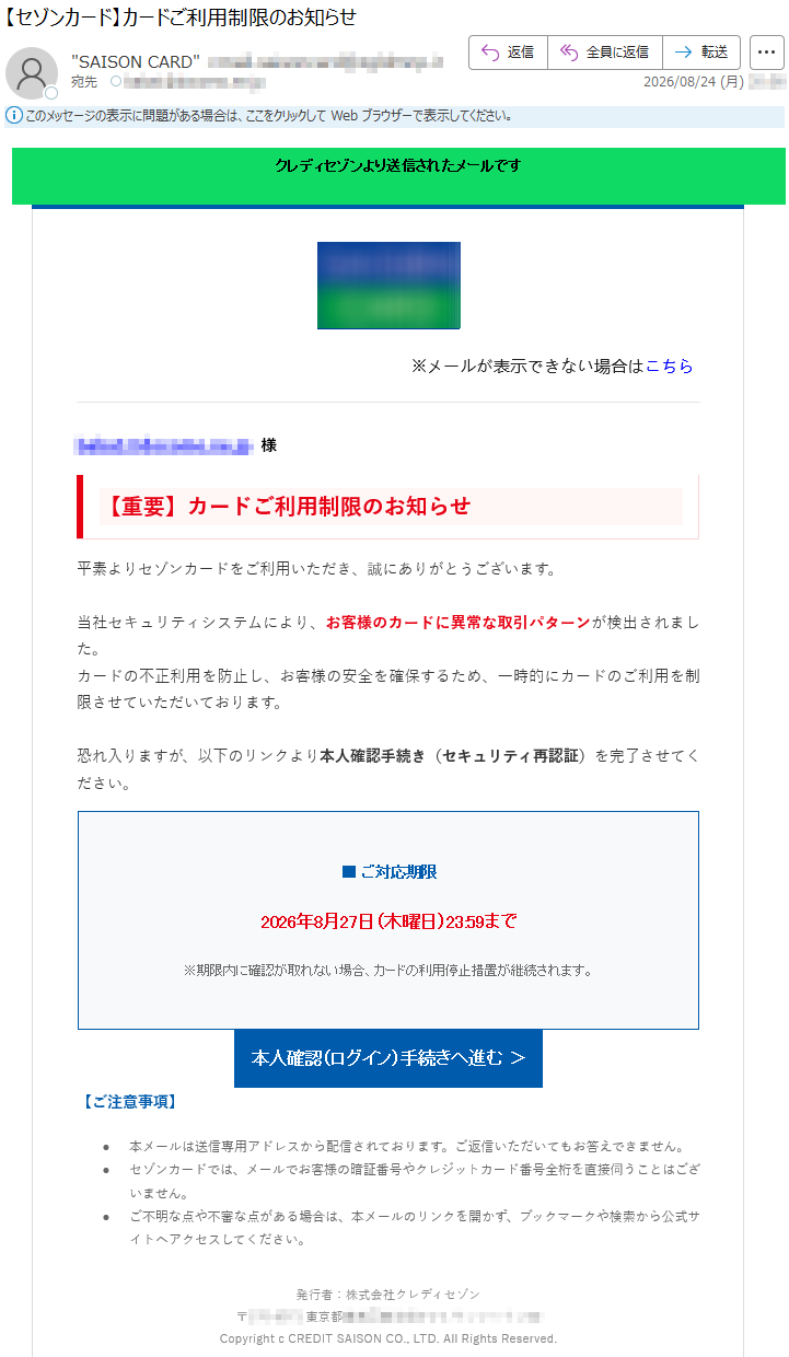 クレディセゾンより送信されたメールです※メールが表示できない場合はこちら*****様【重要】カードご利用制限のお知らせ平素よりセゾンカードをご利用いただき、誠にありがとうございます。当社セキュリティシステムにより、お客様のカードに異常な取引パターンが検出されました。カードの不正利用を防止し、お客様の安全を確保するため、一時的にカードのご利用を制限させていただいております。恐れ入りますが、以下のリンクより本人確認手続き(セキュリティ再認証)を完了させてください。■ご対応期限2026年8月27日(木曜日)23:59まで※期限内に確認が取れない場合、カードの利用停止措置が継続されます。本人確認(ログイン)手続きへ進む>【ご注意事項】•本メールは送信専用アドレスから配信されております。ご返信いただいてもお答えできません。•セゾンカードでは、メールでお客様の暗証番号やクレジットカード番号全桁を直接伺うことはございません。•ご不明な点や不審な点がある場合は、本メールのリンクを開かず、ブックマークや検索から公式サイトへアクセスしてください。発行者:株式会社クレディセゾン*****CopyrightcCREDITSAISONCO.,LTD.AllRightsReserved.