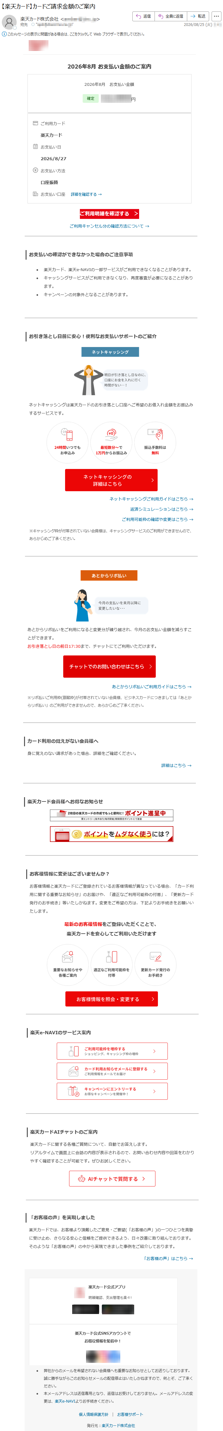 2026年8月お支払い金額のご案内2026年8月お支払い金額*****ご利用カード楽天カードお支払い日2026/8/27お支払い方法口座振替お支払い口座詳細を確認する→ご利用明細を確認する>ご利用キャンセル分の確認方法について→お支払いの確認ができなかった場合のご注意事項•楽天カード、楽天e-NAVIの一部サービスがご利用できなくなることがあります。•キャッシングサービスがご利用できなくなり、再度審査が必要になることがあります。•キャンペーンの対象外となることがあります。お引き落とし日前に安心!便利なお支払いサポートのご紹介ネットキャッシングは楽天カードのお引き落とし口座へご希望のお借入れ金額をお振込みするサービスです。ネットキャッシングご利用ガイドはこちら→返済シミュレーションはこちら→ご利用可能枠の確認や変更はこちら→※キャッシング枠が付帯されていない会員様は、キャッシングサービスのご利用ができませんので、あらかじめご了承ください。あとからリボ払いをご利用になると変更分が繰り越され、今月のお支払い金額を減らすことができます。お引き落とし日の前日17:30まで、チャットにてご利用いただけます。あとからリボ払いご利用ガイドはこちら→※リボ払いご利用枠(割賦枠)が付帯されていない会員様、ビジネスカードにつきましては「あとからリボ払い」のご利用ができませんので、あらかじめご了承ください。カード利用の覚えがない会員様へ身に覚えのない請求があった場合、詳細をご確認ください。詳細はこちら→楽天カード会員様へお得なお知らせお客様情報に変更はございませんか?お客様情報と楽天カードにご登録されているお客様情報が異なっている場合、「カード利用に関する重要なお知らせ」のお届けや、「適正なご利用可能枠の付帯」、「更新カード発行のお手続き」等いたしかねます。変更をご希望の方は、下記よりお手続きをお願いいたします。最新のお客様情報をご登録いただくことで、楽天カードを安心してご利用いただけます楽天e-NAVIのサービス案内楽天カードAIチャットのご案内楽天カードに関する各種ご質問について、自動でお答えします。リアルタイムで画面上に会話の内容が表示されるので、お問い合わせ内容や回答をわかりやすく確認することが可能です。ぜひお試しください。「お客様の声」を実現しました楽天カードでは、お客様より頂戴したご意見・ご要望(「お客様の声」)の一つひとつを真摯に受け止め、さらなる安心と信頼をご提供できるよう、日々改善に取り組んでおります。そのような「お客様の声」の中から実現できました事例をご紹介しております。「お客様の声」はこちら→楽天カード公式アプリ明細確認、支出管理も楽々!楽天カード公式SNSアカウントでお得な情報を配信中!•弊社からのメールを希望されない会員様へも重要なお知らせとしてお送りしております。誠に勝手ながらこのお知らせメールの配信停止はいたしかねますので、何とぞ、ご了承ください。•本メールアドレスは送信専用となり、返信はお受けしておりません。メールアドレスの変更は、楽天e-NAVIよりお手続きください。個人情報保護方針|お客様サポート発行元:楽天カード株式会社