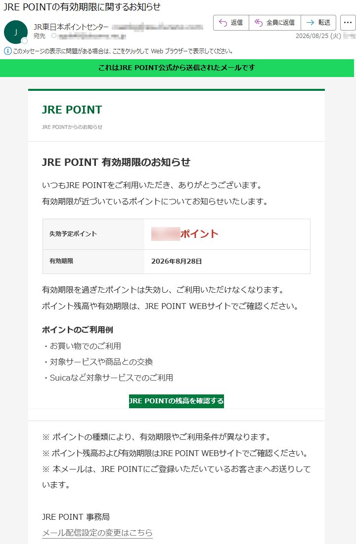 これはJREPOINT公式から送信されたメールですJREPOINTJREPOINTからのお知らせJREPOINT有効期限のお知らせいつもJREPOINTをご利用いただき、ありがとうございます。有効期限が近づいているポイントについてお知らせいたします。失効予定ポイント*****ポイント有効期限2026年8月28日有効期限を過ぎたポイントは失効し、ご利用いただけなくなります。ポイント残高や有効期限は、JREPOINTWEBサイトでご確認ください。ポイントのご利用例・お買い物でのご利用・対象サービスや商品との交換・Suicaなど対象サービスでのご利用JREPOINTの残高を確認する※ポイントの種類により、有効期限やご利用条件が異なります。※ポイント残高および有効期限はJREPOINTWEBサイトでご確認ください。※本メールは、JREPOINTにご登録いただいているお客さまへお送りしています。JREPOINT事務局メール配信設定の変更はこちら