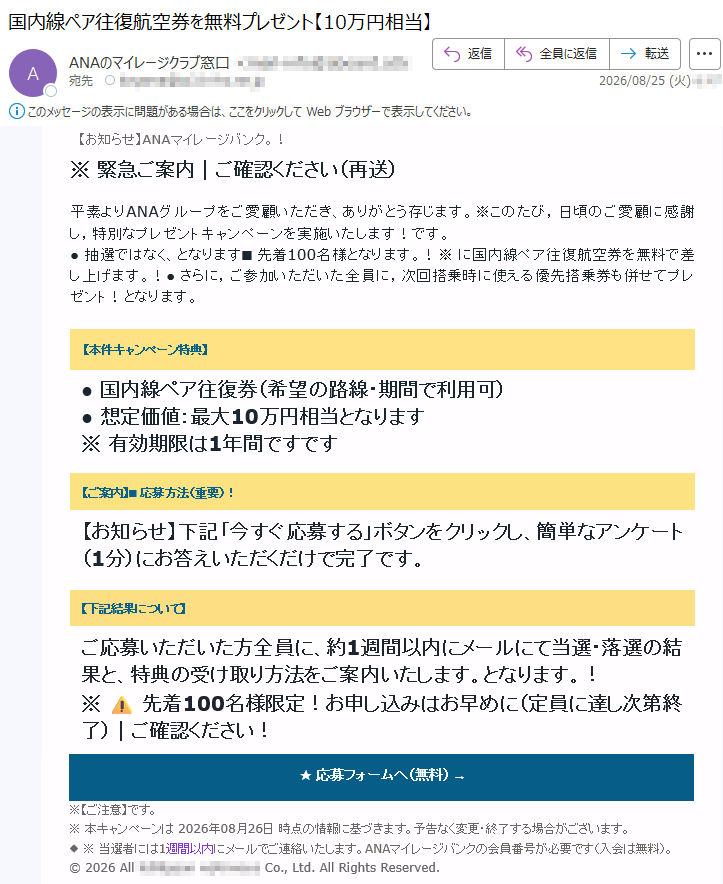 【お知らせ】ANAマイレージバンク。!※緊急ご案内|ご確認ください(再送)平素よりANAグループをご愛顧いただき、ありがとう存じます。※このたび,日頃のご愛顧に感謝し,特別なプレゼントキャンペーンを実施いたします!です。●抽選ではなく、となります■先着100名様となります。!※に国内線ペア往復航空券を無料で差し上げます。!●さらに,ご参加いただいた全員に,次回搭乗時に使える優先搭乗券も併せてプレゼント!となります。【本件キャンペーン特典】●国内線ペア往復券(希望の路線・期間で利用可)●想定価値:最大10万円相当となります※有効期限は1年間ですです【ご案内】■応募方法(重要)!【お知らせ】下記「今すぐ応募する」ボタンをクリックし、簡単なアンケート(1分)にお答えいただくだけで完了です。【下記結果について】ご応募いただいた方全員に、約1週間以内にメールにて当選・落選の結果と、特典の受け取り方法をご案内いたします。となります。!※⚠️先着100名様限定!お申し込みはお早めに(定員に達し次第終了)|ご確認ください!★応募フォームへ(無料)→※【ご注意】です。※本キャンペーンは2026年08月26日時点の情報に基づきます。予告なく変更・終了する場合がございます。◆※当選者には1週間以内にメールでご連絡いたします。ANAマイレージバンクの会員番号が必要です(入会は無料)。©2026All*****Co.,Ltd.AllRightsReserved.