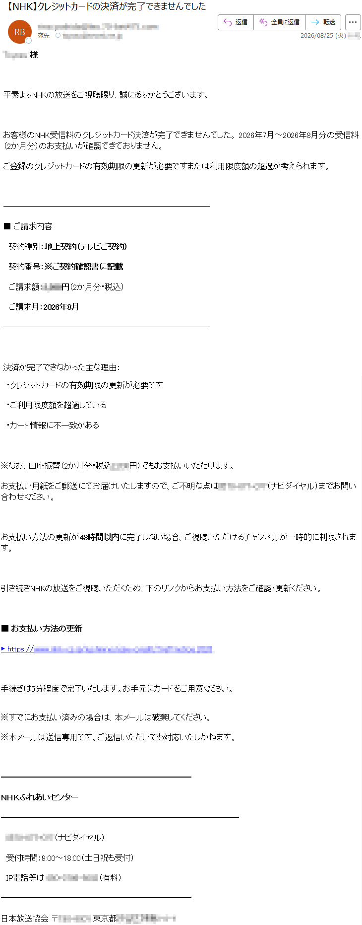 *****様平素よりNHKの放送をご視聴賜り、誠にありがとうございます。お客様のNHK受信料のクレジットカード決済が完了できませんでした。2026年7月~2026年8月分の受信料(2か月分)のお支払いが確認できておりません。ご登録のクレジットカードの有効期限の更新が必要ですまたは利用限度額の超過が考えられます。■ご請求内容契約種別:地上契約(テレビご契約)契約番号:※ご契約確認書に記載ご請求額:*****円(2か月分・税込)ご請求月:2026年8月決済が完了できなかった主な理由:・クレジットカードの有効期限の更新が必要です・ご利用限度額を超過している・カード情報に不一致がある※なお、口座振替(2か月分・税込*****円)でもお支払いいただけます。お支払い用紙をご郵送にてお届けいたしますので、ご不明な点は*****(ナビダイヤル)までお問い合わせください。お支払い方法の更新が48時間以内に完了しない場合、ご視聴いただけるチャンネルが一時的に制限されます。引き続きNHKの放送をご視聴いただくため、下のリンクからお支払い方法をご確認・更新ください。■お支払い方法の更新▶*****手続きは5分程度で完了いたします。お手元にカードをご用意ください。※すでにお支払い済みの場合は、本メールは破棄してください。※本メールは送信専用です。ご返信いただいても対応いたしかねます。NHKふれあいセンター*****(ナビダイヤル)受付時間:9:00~18:00(土日祝も受付)IP電話等は*****日本放送協会*****