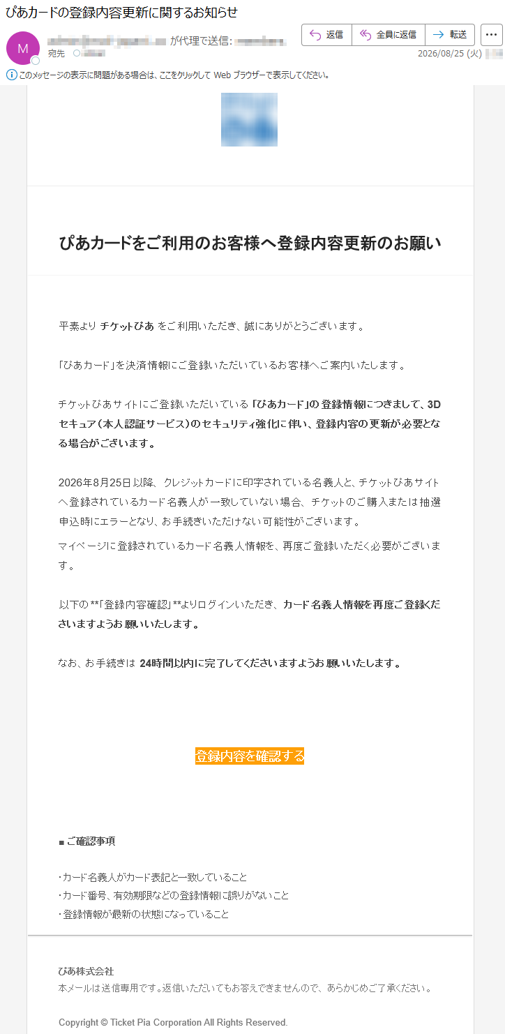 ぴあカードをご利用のお客様へ登録内容更新のお願い平素よりチケットぴあをご利用いただき、誠にありがとうございます。「ぴあカード」を決済情報にご登録いただいているお客様へご案内いたします。チケットぴあサイトにご登録いただいている「ぴあカード」の登録情報につきまして、3Dセキュア(本人認証サービス)のセキュリティ強化に伴い、登録内容の更新が必要となる場合がございます。2026年8月25日以降、クレジットカードに印字されている名義人と、チケットぴあサイトへ登録されているカード名義人が一致していない場合、チケットのご購入または抽選申込時にエラーとなり、お手続きいただけない可能性がございます。マイページに登録されているカード名義人情報を、再度ご登録いただく必要がございます。以下の**「登録内容確認」**よりログインいただき、カード名義人情報を再度ご登録くださいますようお願いいたします。なお、お手続きは24時間以内に完了してくださいますようお願いいたします。登録内容を確認する■ご確認事項・カード名義人がカード表記と一致していること・カード番号、有効期限などの登録情報に誤りがないこと・登録情報が最新の状態になっていることぴあ株式会社本メールは送信専用です。返信いただいてもお答えできませんので、あらかじめご了承ください。Copyright©TicketPiaCorporationAllRightsReserved.