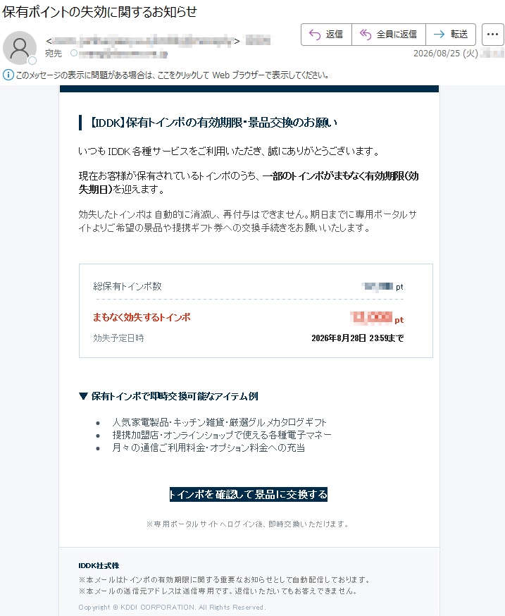 【IDDK】保有トインポの有効期限・景品交換のお願いいつもIDDK各種サービスをご利用いただき、誠にありがとうございます。現在お客様が保有されているトインポのうち、一部のトインポがまもなく有効期限(効失期日)を迎えます。効失したトインポは自動的に消滅し、再付与はできません。期日までに専用ポータルサイトよりご希望の景品や提携ギフト券への交換手続きをお願いいたします。総保有トインポ数*****ptまもなく効失するトインポ*****pt効失予定日時2026年8月28日23:59まで▼保有トインポで即時交換可能なアイテム例•人気家電製品・キッチン雑貨・厳選グルメカタログギフト•提携加盟店・オンラインショップで使える各種電子マネー•月々の通信ご利用料金・オプション料金への充当トインポを確認して景品に交換する※専用ポータルサイトへログイン後、即時交換いただけます。IDDK社式株※本メールはトインポの有効期限に関する重要なお知らせとして自動配信しております。※本メールの送信元アドレスは送信専用です。返信いただいてもお答えできません。Copyright©KDDICORPORATION.AllRightsReserved.