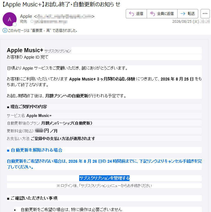 AppleMusic+サブスクリプションお客様のAppleID宛て日頃よりAppleサービスをご愛顧いただき、誠にありがとうございます。お客様にご利用いただいておりますAppleMusic+3ヶ月間のお試し体験につきまして、2026年8月25日をもちまして終了となります。お試し期間終了後は、月額プランへの自動更新が行われる予定です。■現在ご契約中の内容サービス名AppleMusic+自動更新後のプラン月額メンバーシップ(自動更新)更新料金(税込)***円/月お支払い方法ご登録中の支払い方法が適用されます■自動更新を解除される場合自動更新をご希望されない場合は、2026年8月26日の24時間前までに、下記リンクよりキャンセル手続きを完了してください。サブスクリプションを管理する※ログイン後、「サブスクリプション」メニューからお手続きください■ご確認いただきたい事項•自動更新をご希望の場合は、特に操作は必要ございません