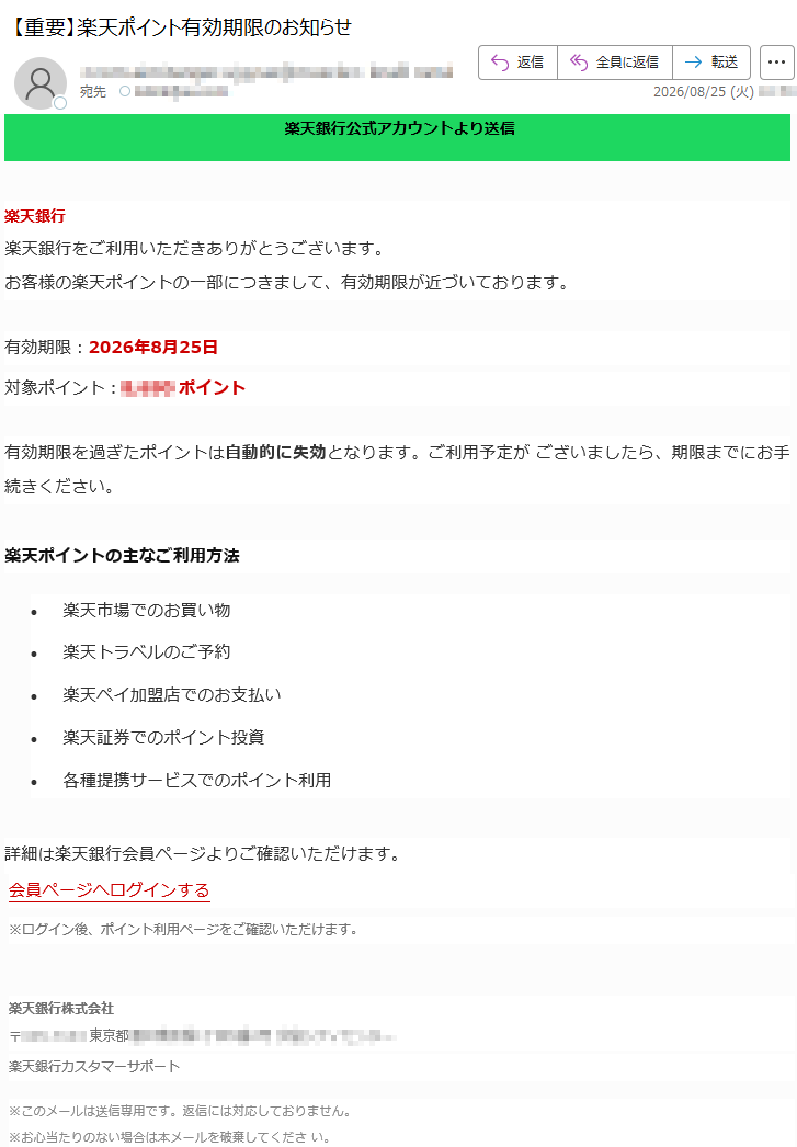 楽天銀行公式アカウントよりお知らせ楽天銀行をご利用いただきありがとうございます。お客様の楽天ポイントの一部につきまして、有効期限が近づいております。有効期限:2026年8月25日対象ポイント:*****ポイント有効期限を過ぎたポイントは自動的に失効となります。ご利用予定がございましたら、期限までにお手続きください。楽天ポイントの主なご利用方法:•楽天市場でのお買い物•楽天トラベルのご予約•楽天ペイ加盟店でのお支払い•楽天証券でのポイント投資•各種提携サービスでのポイント利用詳細は楽天銀行会員ページよりご確認いただけます。会員ページへログインする※ログイン後、ポイント利用ページをご確認いただけます。楽天銀行株式会社*****楽天銀行カスタマーサポート※このメールは送信専用です。返信には対応しておりません。※お心当たりのない場合は本メールを破棄してください。