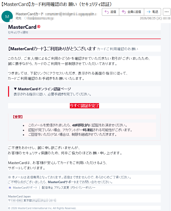 MasterCard®セキュリティ通知【MasterCardカード】ご利用ありがとうございますカードご利用確認のお願いこのたび、ご本人様によるご利用かどうかを確認させていただきたい取引がございましたため、誠に勝手ながら、カードのご利用を一部制限させていただいております。つきましては、下記リンクにアクセスいただき、表示される画面の指示に従って、カードご利用確認のお手続きをお願いいたします。▼MasterCardオンライン認証ページ表示される指示に従い、必要手続きを完了してください。今すぐ認証を完了【重要】•このメールを受信されましたら、48時間以内に認証をお済ませください。•認証が完了しない場合、アカウントが一時凍結される可能性がございます。•ご回答をいただけない場合は、制限を継続させていただきます。ご不便をおかけし、誠に申し訳ございませんが、お客様のセキュリティ保護のため、何卒ご協力のほどお願い申し上げます。MasterCardは、お客様が安心してカードをご利用いただけるよう、サポートしてまいります。※本メールは送信専用となっております。返信はできませんので、あらかじめご了承ください。ご不明な点がございましたら、MasterCardサポートまでお問い合わせください。📧MasterCardサポート|配信停止アドレス変更プライバシーポリシーMasterCardJapan*****©2026MasterCardInternationalInc.AllRightsReserved.
