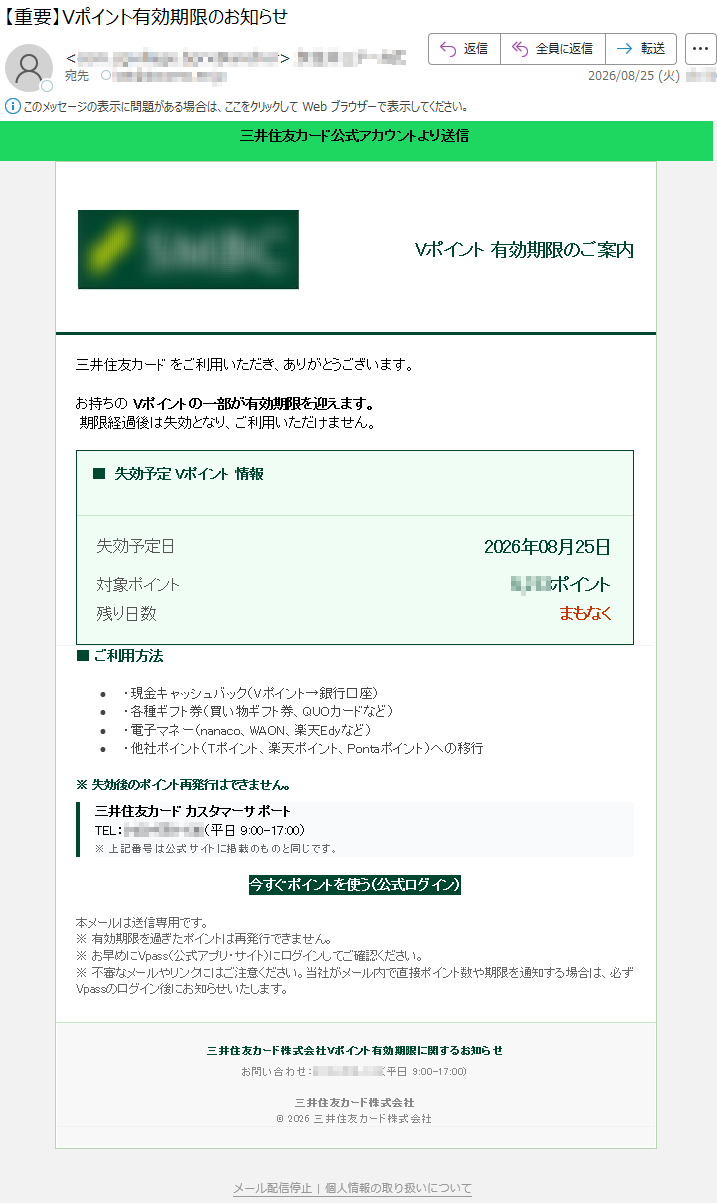三井住友カード公式アカウントVポイント有効期限のご案内三井住友カードをご利用いただき、ありがとうございます。Vポイントの一部が有効期限を迎えます。■期限経過後は失効となり、ご利用いただけません。■失効予定Vポイント情報失効予定日:2026年08月25日対象ポイント:*****ポイント残り日数:まもなく■ご利用方法現金キャッシュバック(Vポイント→銀行口座)各種ギフト券(買い物ギフト券、QUOカードなど)電子マネー(nanaco、WAON、楽天Edyなど)他社ポイント(Tポイント、楽天ポイント、Pontaポイント)への移行※失効後のポイント再発行はできません。三井住友カードカスタマーサポートTEL:*****(平日9:00-17:00)今すぐポイントを使う(公式ログイン)本メールは送信専用です。※有効期限を過ぎたポイントは再発行できません。※お早めにVpass(公式アプリ・サイト)にログインしてご確認ください。※不審なメールやリンクにはご注意ください。当社がメール内で直接ポイント数や期限を通知する場合は、必ずVpassのログイン後にお知らせいたします。三井住友カード株式会社お問い合わせ:*****(平日9:00-17:00)三井住友カード株式会社©2026三井住友カード株式会社個人情報の取り扱い|メール配信停止