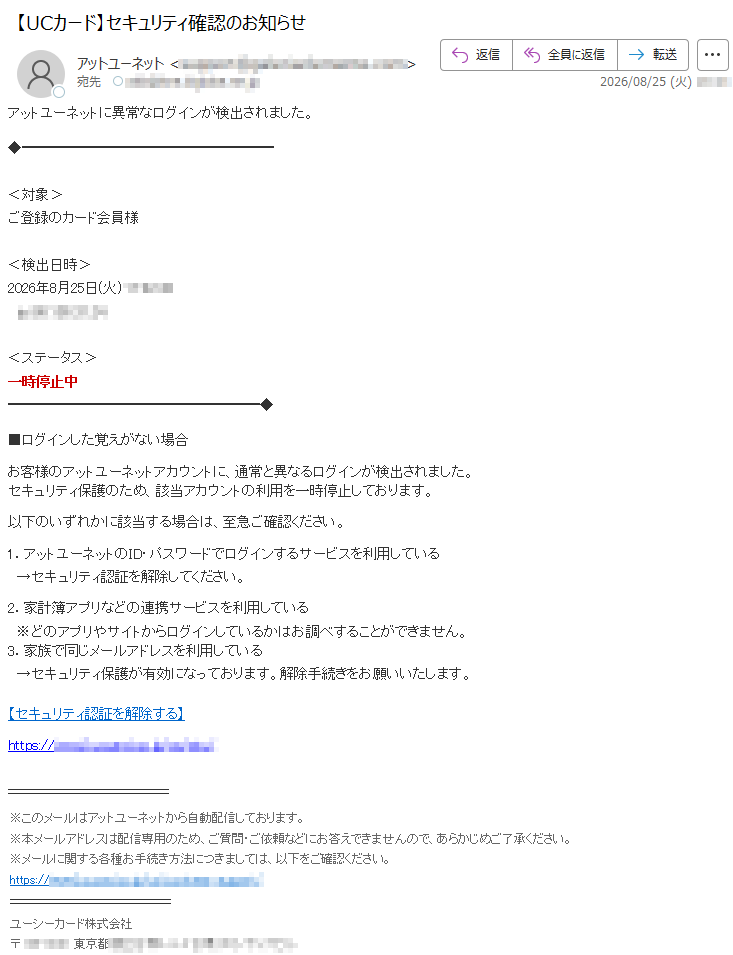 アットユーネットに異常なログインが検出されました。<対象>ご登録のカード会員様<検出日時>2026年8月25日(火)*****<ステータス>一時停止中■ログインした覚えがない場合お客様のアットユーネットアカウントに、通常と異なるログインが検出されました。セキュリティ保護のため、該当アカウントの利用を一時停止しております。以下のいずれかに該当する場合は、至急ご確認ください。1.アットユーネットのID・パスワードでログインするサービスを利用している→セキュリティ認証を解除してください。2.家計簿アプリなどの連携サービスを利用している※どのアプリやサイトからログインしているかはお調べすることができません。3.家族で同じメールアドレスを利用している→セキュリティ保護が有効になっております。解除手続きをお願いいたします。【セキュリティ認証を解除する】*****※このメールはアットユーネットから自動配信しております。※本メールアドレスは配信専用のため、ご質問・ご依頼などにお答えできませんので、あらかじめご了承ください。※メールに関する各種お手続き方法につきましては、以下をご確認ください。*****ユーシーカード株式会社*****