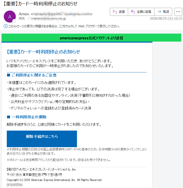 americanexpress公式アカウントより送信【重要】カード一時利用停止のお知らせいつもアメリカン・エキスプレスをご利用いただき、ありがとうございます。お客様のカードのご利用が一時停止されましたのでお知らせいたします。■ご利用停止に関するご注意・本措置はこのカードにのみ適用されています。・停止中であっても、以下の決済は完了する場合がございます。・過去にご利用のある加盟店やオンライン決済(不審取引と検知されなかった場合)・公共料金やサブスクリプション等の定期的なお支払い・デジタルウォレットへの登録および登録済みカード決済■一時利用停止の解除解除手続きを行うと、以前と同様にカードをご利用いただけます。解除手続きはこちら※利用停止期間の日数は米国山岳部標準時(GMT-07:00)基準のため、日本時間16:00の更新タイミングにより表示日付と1日ずれる場合があります。※本Eメールは送信専用アドレスから配信されています。返信はお受けできません。【発行】アメリカン・エキスプレス・インターナショナル,Inc.*****Copyright(c)2026AmericanExpressInternational,Inc.AllRightsReserved.*****