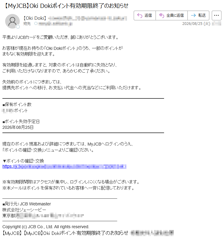 平素よりJCBカードをご愛顧いただき、誠にありがとうございます。お客様が現在お持ちの「OkiDokiポイント」のうち、一部のポイントがまもなく有効期限を迎えます。有効期限を経過しますと、対象のポイントは自動的に失効となり、ご利用いただけなくなりますので、あらかじめご了承ください。失効前のポイントにつきましては、提携先ポイントへの移行、お支払い代金への充当などにご利用いただけます。■保有ポイント数*****ポイント■ポイント失効予定日2026年08月25日現在のポイント残高および詳細につきましては、MyJCBへログインのうえ、「ポイントの確認・交換」メニューよりご確認ください。▼ポイントの確認・交換*****※有効期限間際はアクセスが集中し、ログインしにくくなる場合がございます。※本メールはポイントを保有されているお客様へ一斉に配信しております。■発行元:JCBWebmaster株式会社ジェーシービー*****Copyright(c)JCBCo.,Ltd.Allrightsreserved.【MyJCB】【MyJCB】OkiDokiポイント有効期限終了のお知らせ*****